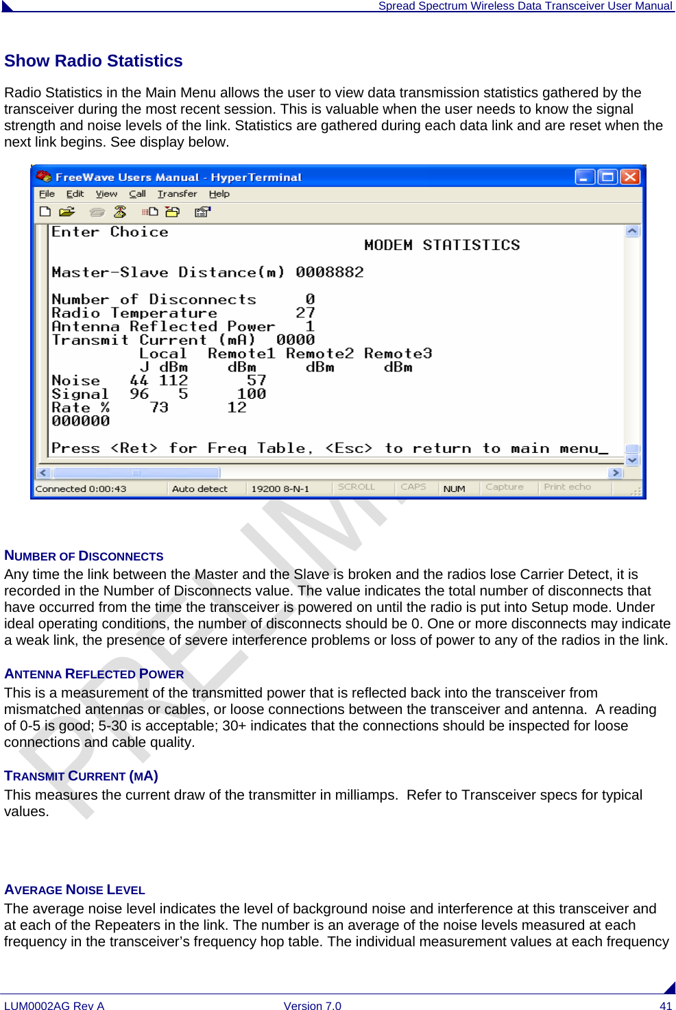  Spread Spectrum Wireless Data Transceiver User Manual LUM0002AG Rev A  Version 7.0  41 Show Radio Statistics  Radio Statistics in the Main Menu allows the user to view data transmission statistics gathered by the transceiver during the most recent session. This is valuable when the user needs to know the signal strength and noise levels of the link. Statistics are gathered during each data link and are reset when the next link begins. See display below.   NUMBER OF DISCONNECTS Any time the link between the Master and the Slave is broken and the radios lose Carrier Detect, it is recorded in the Number of Disconnects value. The value indicates the total number of disconnects that have occurred from the time the transceiver is powered on until the radio is put into Setup mode. Under ideal operating conditions, the number of disconnects should be 0. One or more disconnects may indicate a weak link, the presence of severe interference problems or loss of power to any of the radios in the link. ANTENNA REFLECTED POWER This is a measurement of the transmitted power that is reflected back into the transceiver from mismatched antennas or cables, or loose connections between the transceiver and antenna.  A reading of 0-5 is good; 5-30 is acceptable; 30+ indicates that the connections should be inspected for loose connections and cable quality. TRANSMIT CURRENT (MA) This measures the current draw of the transmitter in milliamps.  Refer to Transceiver specs for typical values.   AVERAGE NOISE LEVEL The average noise level indicates the level of background noise and interference at this transceiver and at each of the Repeaters in the link. The number is an average of the noise levels measured at each frequency in the transceiver’s frequency hop table. The individual measurement values at each frequency 