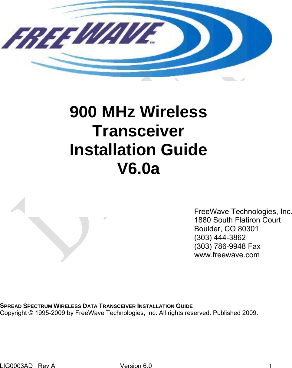  LIG0003AD   Rev A  Version 6.0  1                                         SPREAD SPECTRUM WIRELESS DATA TRANSCEIVER INSTALLATION GUIDE Copyright © 1995-2009 by FreeWave Technologies, Inc. All rights reserved. Published 2009. 900 MHz Wireless Transceiver Installation Guide V6.0a FreeWave Technologies, Inc. 1880 South Flatiron Court Boulder, CO 80301 (303) 444-3862 (303) 786-9948 Fax www.freewave.com 
