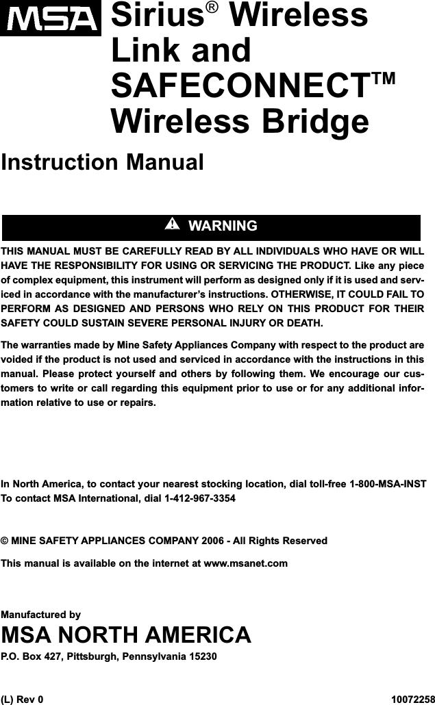 Sirius®WirelessLink andSAFECONNECTTMWireless BridgeInstruction ManualTHIS MANUAL MUST BE CAREFULLY READ BY ALL INDIVIDUALS WHO HAVE OR WILLHAVE THE RESPONSIBILITY FOR USING OR SERVICING THE PRODUCT. Like any pieceof complex equipment, this instrument will perform as designed only if it is used and serv-iced in accordance with the manufacturer’s instructions. OTHERWISE, IT COULD FAIL TOPERFORM AS DESIGNED AND PERSONS WHO RELY ON THIS PRODUCT FOR THEIRSAFETY COULD SUSTAIN SEVERE PERSONAL INJURY OR DEATH.The warranties made by Mine Safety Appliances Company with respect to the product arevoided if the product is not used and serviced in accordance with the instructions in thismanual. Please protect yourself and others by following them. We encourage our cus-tomers to write or call regarding this equipment prior to use or for any additional infor-mation relative to use or repairs.In North America, to contact your nearest stocking location, dial toll-free 1-800-MSA-INSTTo contact MSA International, dial 1-412-967-3354© MINE SAFETY APPLIANCES COMPANY 2006 - All Rights ReservedThis manual is available on the internet at www.msanet.comManufactured byMSA NORTH AMERICAP.O. Box 427, Pittsburgh, Pennsylvania 15230(L) Rev 0   10072258&quot;&quot;  WARNING