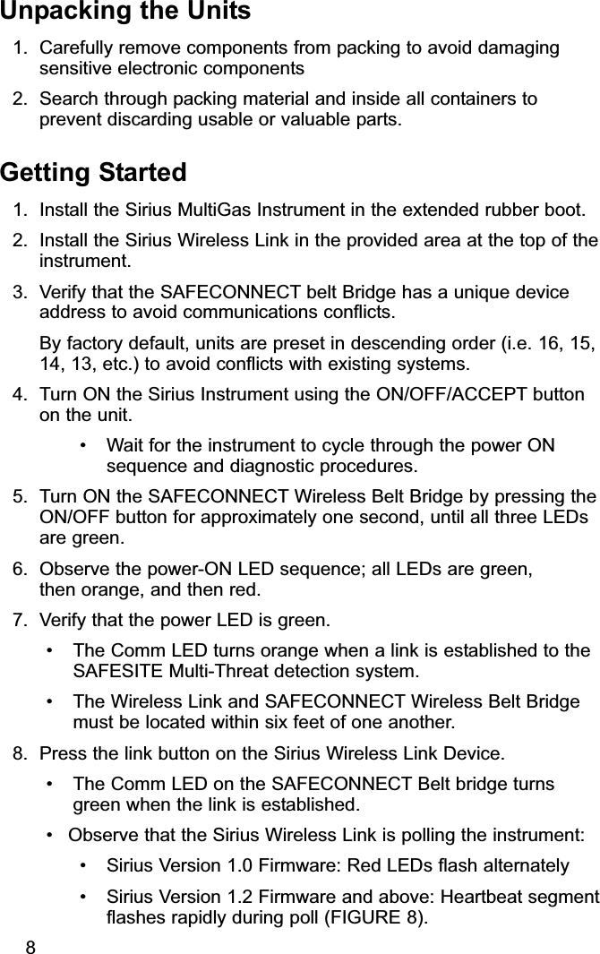 Unpacking the Units1. Carefully remove components from packing to avoid damagingsensitive electronic components2. Search through packing material and inside all containers toprevent discarding usable or valuable parts.Getting Started1. Install the Sirius MultiGas Instrument in the extended rubber boot.2. Install the Sirius Wireless Link in the provided area at the top of theinstrument.3. Verify that the SAFECONNECT belt Bridge has a unique deviceaddress to avoid communications conflicts.By factory default, units are preset in descending order (i.e. 16, 15,14, 13, etc.) to avoid conflicts with existing systems. 4. Turn ON the Sirius Instrument using the ON/OFF/ACCEPT buttonon the unit. • Wait for the instrument to cycle through the power ONsequence and diagnostic procedures.5. Turn ON the SAFECONNECT Wireless Belt Bridge by pressing theON/OFF button for approximately one second, until all three LEDsare green.6. Observe the power-ON LED sequence; all LEDs are green, then orange, and then red.7. Verify that the power LED is green.• The Comm LED turns orange when a link is established to theSAFESITE Multi-Threat detection system.• The Wireless Link and SAFECONNECT Wireless Belt Bridgemust be located within six feet of one another. 8. Press the link button on the Sirius Wireless Link Device. • The Comm LED on the SAFECONNECT Belt bridge turnsgreen when the link is established.• Observe that the Sirius Wireless Link is polling the instrument:• Sirius Version 1.0 Firmware: Red LEDs flash alternately• Sirius Version 1.2 Firmware and above: Heartbeat segmentflashes rapidly during poll (FIGURE 8).8