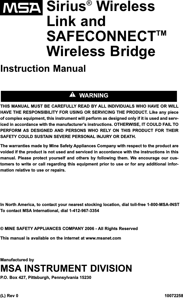 Sirius®WirelessLink andSAFECONNECTTMWireless BridgeInstruction ManualTHIS MANUAL MUST BE CAREFULLY READ BY ALL INDIVIDUALS WHO HAVE OR WILLHAVE THE RESPONSIBILITY FOR USING OR SERVICING THE PRODUCT. Like any pieceof complex equipment, this instrument will perform as designed only if it is used and serv-iced in accordance with the manufacturer’s instructions. OTHERWISE, IT COULD FAIL TOPERFORM AS DESIGNED AND PERSONS WHO RELY ON THIS PRODUCT FOR THEIRSAFETY COULD SUSTAIN SEVERE PERSONAL INJURY OR DEATH.The warranties made by Mine Safety Appliances Company with respect to the product arevoided if the product is not used and serviced in accordance with the instructions in thismanual. Please protect yourself and others by following them. We encourage our cus-tomers to write or call regarding this equipment prior to use or for any additional infor-mation relative to use or repairs.In North America, to contact your nearest stocking location, dial toll-free 1-800-MSA-INSTTo contact MSA International, dial 1-412-967-3354© MINE SAFETY APPLIANCES COMPANY 2006 - All Rights ReservedThis manual is available on the internet at www.msanet.comManufactured byMSA INSTRUMENT DIVISIONP.O. Box 427, Pittsburgh, Pennsylvania 15230(L) Rev 0   10072258&quot;&quot;  WARNING