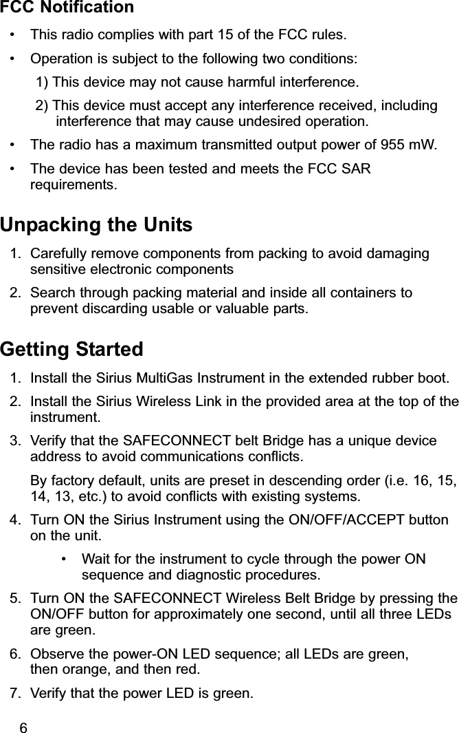 FCC Notification• This radio complies with part 15 of the FCC rules. • Operation is subject to the following two conditions: 1) This device may not cause harmful interference. 2) This device must accept any interference received, includinginterference that may cause undesired operation.• The radio has a maximum transmitted output power of 955 mW. • The device has been tested and meets the FCC SARrequirements.Unpacking the Units1. Carefully remove components from packing to avoid damagingsensitive electronic components2. Search through packing material and inside all containers toprevent discarding usable or valuable parts.Getting Started1. Install the Sirius MultiGas Instrument in the extended rubber boot.2. Install the Sirius Wireless Link in the provided area at the top of theinstrument.3. Verify that the SAFECONNECT belt Bridge has a unique deviceaddress to avoid communications conflicts.By factory default, units are preset in descending order (i.e. 16, 15,14, 13, etc.) to avoid conflicts with existing systems. 4. Turn ON the Sirius Instrument using the ON/OFF/ACCEPT buttonon the unit. • Wait for the instrument to cycle through the power ONsequence and diagnostic procedures.5. Turn ON the SAFECONNECT Wireless Belt Bridge by pressing theON/OFF button for approximately one second, until all three LEDsare green.6. Observe the power-ON LED sequence; all LEDs are green, then orange, and then red.7. Verify that the power LED is green.6