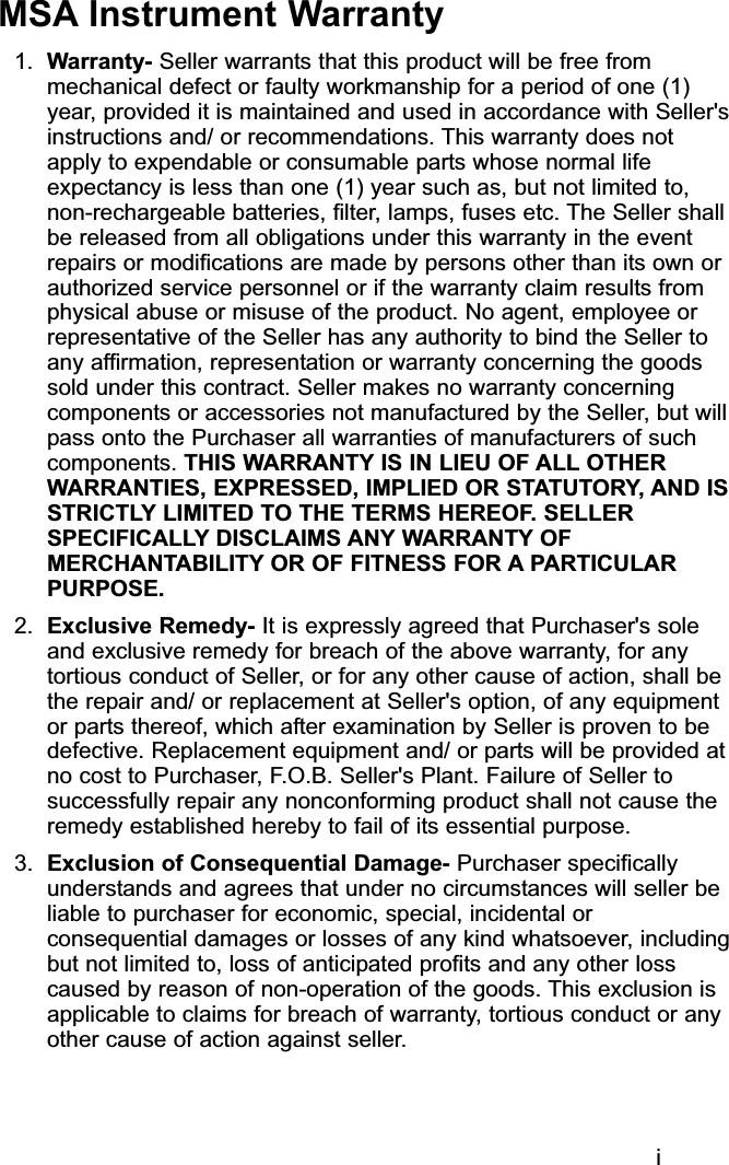 iMSA Instrument Warranty1. Warranty- Seller warrants that this product will be free frommechanical defect or faulty workmanship for a period of one (1)year, provided it is maintained and used in accordance with Seller&apos;sinstructions and/ or recommendations. This warranty does notapply to expendable or consumable parts whose normal lifeexpectancy is less than one (1) year such as, but not limited to,non-rechargeable batteries, filter, lamps, fuses etc. The Seller shallbe released from all obligations under this warranty in the eventrepairs or modifications are made by persons other than its own orauthorized service personnel or if the warranty claim results fromphysical abuse or misuse of the product. No agent, employee orrepresentative of the Seller has any authority to bind the Seller toany affirmation, representation or warranty concerning the goodssold under this contract. Seller makes no warranty concerningcomponents or accessories not manufactured by the Seller, but willpass onto the Purchaser all warranties of manufacturers of suchcomponents. THIS WARRANTY IS IN LIEU OF ALL OTHERWARRANTIES, EXPRESSED, IMPLIED OR STATUTORY, AND ISSTRICTLY LIMITED TO THE TERMS HEREOF. SELLERSPECIFICALLY DISCLAIMS ANY WARRANTY OFMERCHANTABILITY OR OF FITNESS FOR A PARTICULARPURPOSE.2. Exclusive Remedy- It is expressly agreed that Purchaser&apos;s soleand exclusive remedy for breach of the above warranty, for anytortious conduct of Seller, or for any other cause of action, shall bethe repair and/ or replacement at Seller&apos;s option, of any equipmentor parts thereof, which after examination by Seller is proven to bedefective. Replacement equipment and/ or parts will be provided atno cost to Purchaser, F.O.B. Seller&apos;s Plant. Failure of Seller tosuccessfully repair any nonconforming product shall not cause theremedy established hereby to fail of its essential purpose.3.  Exclusion of Consequential Damage- Purchaser specificallyunderstands and agrees that under no circumstances will seller beliable to purchaser for economic, special, incidental orconsequential damages or losses of any kind whatsoever, includingbut not limited to, loss of anticipated profits and any other losscaused by reason of non-operation of the goods. This exclusion isapplicable to claims for breach of warranty, tortious conduct or anyother cause of action against seller.