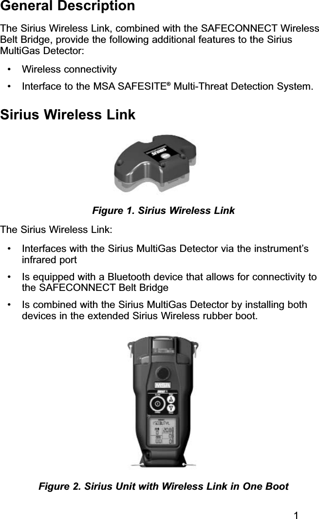 1General DescriptionThe Sirius Wireless Link, combined with the SAFECONNECT WirelessBelt Bridge, provide the following additional features to the SiriusMultiGas Detector:• Wireless connectivity• Interface to the MSA SAFESITE®Multi-Threat Detection System.Sirius Wireless LinkThe Sirius Wireless Link:• Interfaces with the Sirius MultiGas Detector via the instrument’sinfrared port• Is equipped with a Bluetooth device that allows for connectivity tothe SAFECONNECT Belt Bridge• Is combined with the Sirius MultiGas Detector by installing bothdevices in the extended Sirius Wireless rubber boot.Figure 2. Sirius Unit with Wireless Link in One BootFigure 1. Sirius Wireless Link