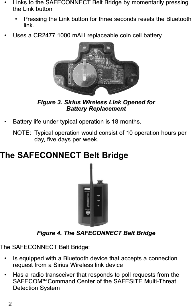 • Links to the SAFECONNECT Belt Bridge by momentarily pressingthe Link button• Pressing the Link button for three seconds resets the Bluetoothlink.• Uses a CR2477 1000 mAH replaceable coin cell battery• Battery life under typical operation is 18 months.  NOTE: Typical operation would consist of 10 operation hours perday, five days per week.The SAFECONNECT Belt BridgeThe SAFECONNECT Belt Bridge:• Is equipped with a Bluetooth device that accepts a connectionrequest from a Sirius Wireless link device• Has a radio transceiver that responds to poll requests from theSAFECOMTM Command Center of the SAFESITE Multi-ThreatDetection SystemFigure 4. The SAFECONNECT Belt BridgeFigure 3. Sirius Wireless Link Opened for Battery Replacement2