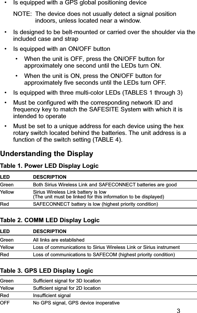 • Is equipped with a GPS global positioning deviceNOTE: The device does not usually detect a signal positionindoors, unless located near a window.• Is designed to be belt-mounted or carried over the shoulder via theincluded case and strap• Is equipped with an ON/OFF button• When the unit is OFF, press the ON/OFF button forapproximately one second until the LEDs turn ON.• When the unit is ON, press the ON/OFF button forapproximately five seconds until the LEDs turn OFF.• Is equipped with three multi-color LEDs (TABLES 1 through 3)• Must be configured with the corresponding network ID andfrequency key to match the SAFESITE System with which it isintended to operate• Must be set to a unique address for each device using the hexrotary switch located behind the batteries. The unit address is afunction of the switch setting (TABLE 4).Understanding the DisplayTable 1. Power LED Display LogicLED DESCRIPTIONGreen Both Sirius Wireless Link and SAFECONNECT batteries are goodYellow Sirius Wireless Link battery is low (The unit must be linked for this information to be displayed)Red SAFECONNECT battery is low (highest priority condition)Table 2. COMM LED Display LogicLED DESCRIPTIONGreen  All links are establishedYellow Loss of communications to Sirius Wireless Link or Sirius instrumentRed Loss of communications to SAFECOM (highest priority condition)Table 3. GPS LED Display LogicGreen Sufficient signal for 3D locationYellow Sufficient signal for 2D locationRed Insufficient signalOFF No GPS signal, GPS device inoperative3