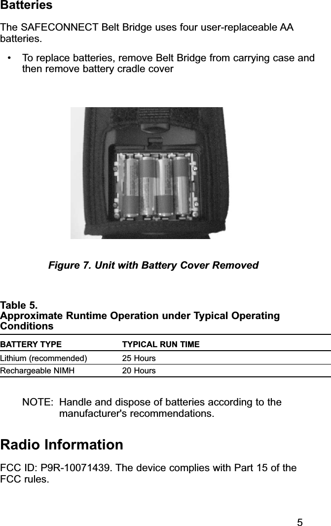 BatteriesThe SAFECONNECT Belt Bridge uses four user-replaceable AAbatteries.• To replace batteries, remove Belt Bridge from carrying case andthen remove battery cradle coverTable 5. Approximate Runtime Operation under Typical OperatingConditionsBATTERY TYPE TYPICAL RUN TIMELithium (recommended) 25 HoursRechargeable NIMH 20 HoursNOTE: Handle and dispose of batteries according to themanufacturer&apos;s recommendations.Radio InformationFCC ID: P9R-10071439. The device complies with Part 15 of the FCC rules.Figure 7. Unit with Battery Cover Removed5