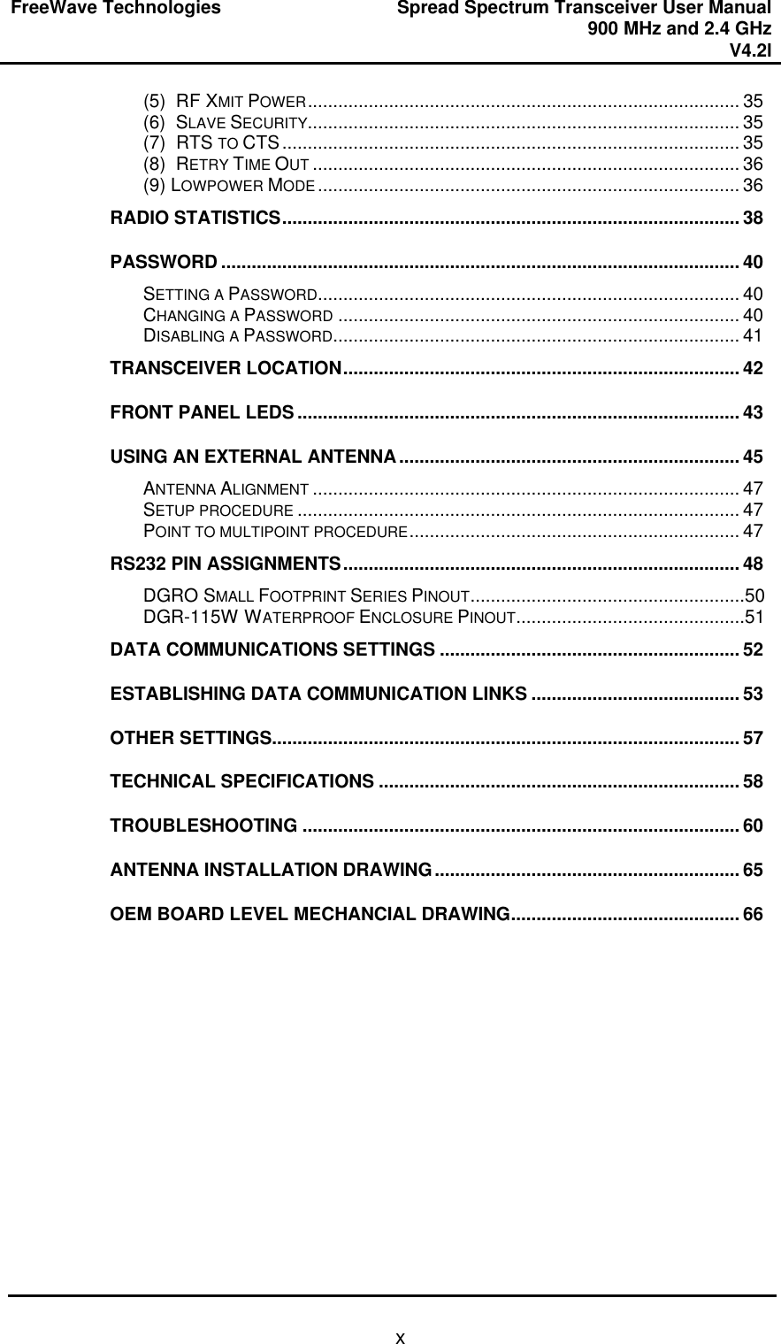FreeWave Technologies Spread Spectrum Transceiver User Manual 900 MHz and 2.4 GHz V4.2l   x(5)  RF XMIT POWER..................................................................................... 35 (6)  SLAVE SECURITY..................................................................................... 35 (7)  RTS TO CTS.......................................................................................... 35 (8)  RETRY TIME OUT .................................................................................... 36 (9) LOWPOWER MODE ................................................................................... 36 RADIO STATISTICS.......................................................................................... 38 PASSWORD ...................................................................................................... 40 SETTING A PASSWORD................................................................................... 40 CHANGING A PASSWORD ............................................................................... 40 DISABLING A PASSWORD................................................................................ 41 TRANSCEIVER LOCATION.............................................................................. 42 FRONT PANEL LEDS ....................................................................................... 43 USING AN EXTERNAL ANTENNA................................................................... 45 ANTENNA ALIGNMENT .................................................................................... 47 SETUP PROCEDURE ....................................................................................... 47 POINT TO MULTIPOINT PROCEDURE................................................................. 47 RS232 PIN ASSIGNMENTS.............................................................................. 48 DGRO SMALL FOOTPRINT SERIES PINOUT......................................................50 DGR-115W WATERPROOF ENCLOSURE PINOUT.............................................51 DATA COMMUNICATIONS SETTINGS ........................................................... 52 ESTABLISHING DATA COMMUNICATION LINKS ......................................... 53 OTHER SETTINGS............................................................................................ 57 TECHNICAL SPECIFICATIONS ....................................................................... 58 TROUBLESHOOTING ...................................................................................... 60 ANTENNA INSTALLATION DRAWING............................................................ 65 OEM BOARD LEVEL MECHANCIAL DRAWING............................................. 66  