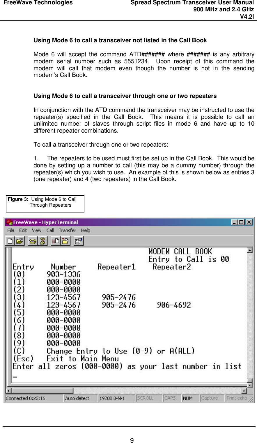 FreeWave Technologies Spread Spectrum Transceiver User Manual 900 MHz and 2.4 GHz V4.2l   9 Using Mode 6 to call a transceiver not listed in the Call Book  Mode 6 will accept the command ATD####### where ####### is any arbitrary modem serial number such as 5551234.  Upon receipt of this command the modem will call that modem even though the number is not in the sending modem’s Call Book.     Using Mode 6 to call a transceiver through one or two repeaters  In conjunction with the ATD command the transceiver may be instructed to use the repeater(s) specified in the Call Book.  This means it is possible to call an unlimited number of slaves through script files in mode 6 and have up to 10 different repeater combinations.    To call a transceiver through one or two repeaters:  1. The repeaters to be used must first be set up in the Call Book.  This would be done by setting up a number to call (this may be a dummy number) through the repeater(s) which you wish to use.  An example of this is shown below as entries 3 (one repeater) and 4 (two repeaters) in the Call Book.        Figure 3:  Using Mode 6 to Call Through Repeaters 