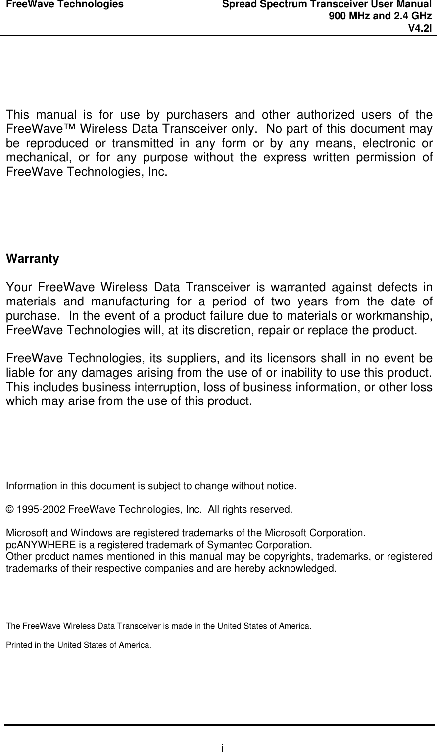 FreeWave Technologies Spread Spectrum Transceiver User Manual 900 MHz and 2.4 GHz V4.2l   i    This manual is for use by purchasers and other authorized users of the FreeWave™ Wireless Data Transceiver only.  No part of this document may be reproduced or transmitted in any form or by any means, electronic or mechanical, or for any purpose without the express written permission of FreeWave Technologies, Inc.      Warranty  Your FreeWave Wireless Data Transceiver is warranted against defects in materials and manufacturing for a period of two years from the date of purchase.  In the event of a product failure due to materials or workmanship, FreeWave Technologies will, at its discretion, repair or replace the product.  FreeWave Technologies, its suppliers, and its licensors shall in no event be liable for any damages arising from the use of or inability to use this product.  This includes business interruption, loss of business information, or other loss which may arise from the use of this product.      Information in this document is subject to change without notice.  © 1995-2002 FreeWave Technologies, Inc.  All rights reserved.  Microsoft and Windows are registered trademarks of the Microsoft Corporation. pcANYWHERE is a registered trademark of Symantec Corporation. Other product names mentioned in this manual may be copyrights, trademarks, or registered trademarks of their respective companies and are hereby acknowledged.     The FreeWave Wireless Data Transceiver is made in the United States of America.  Printed in the United States of America. 