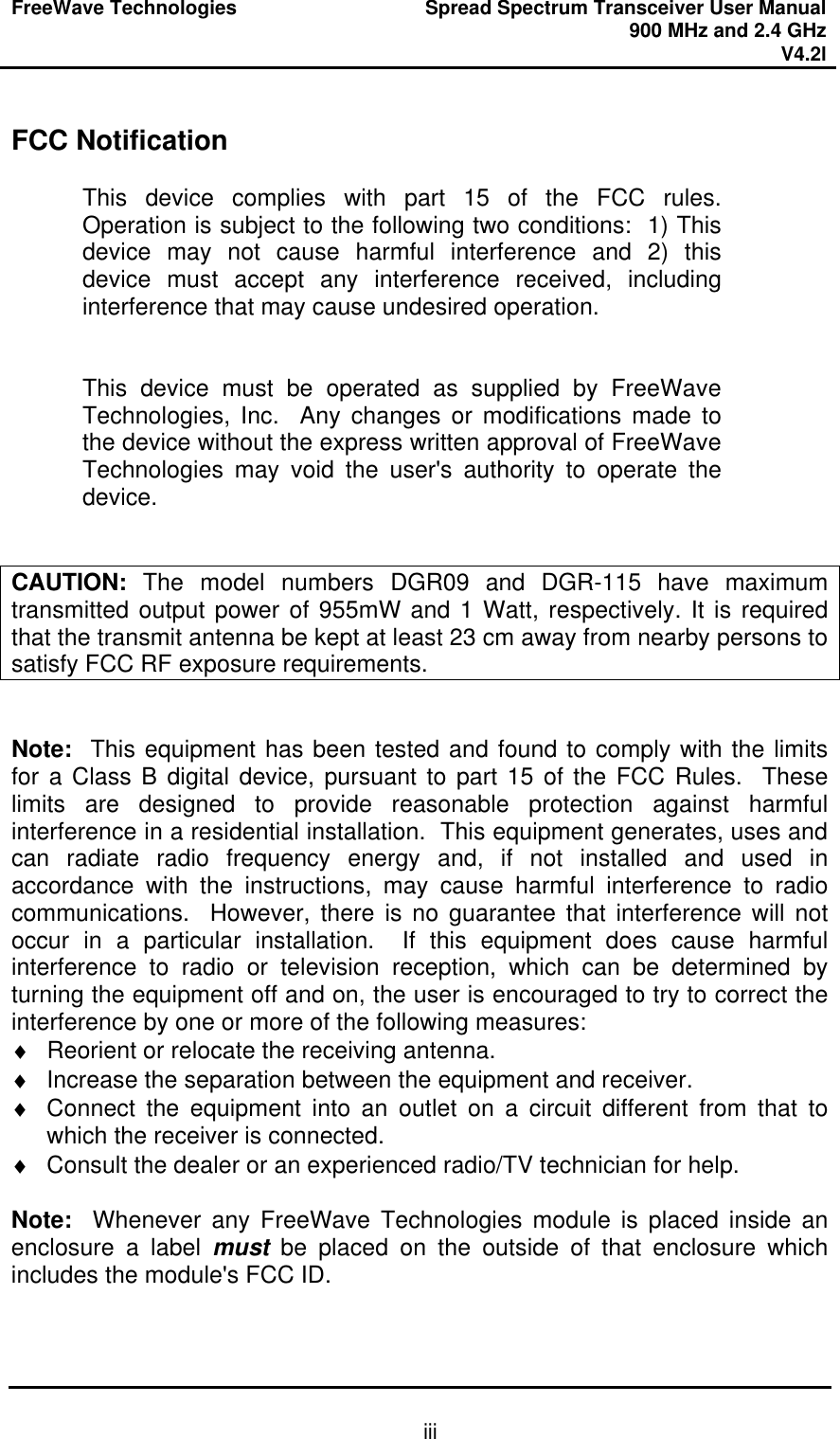FreeWave Technologies Spread Spectrum Transceiver User Manual 900 MHz and 2.4 GHz V4.2l   iii FCC Notification  This device complies with part 15 of the FCC rules.  Operation is subject to the following two conditions:  1) This device may not cause harmful interference and 2) this device must accept any interference received, including interference that may cause undesired operation.   This device must be operated as supplied by FreeWave Technologies, Inc.  Any changes or modifications made to the device without the express written approval of FreeWave Technologies may void the user&apos;s authority to operate the device.   CAUTION: The model numbers DGR09 and DGR-115 have maximum transmitted output power of 955mW and 1 Watt, respectively. It is required that the transmit antenna be kept at least 23 cm away from nearby persons to satisfy FCC RF exposure requirements.   Note:  This equipment has been tested and found to comply with the limits for a Class B digital device, pursuant to part 15 of the FCC Rules.  These limits are designed to provide reasonable protection against harmful interference in a residential installation.  This equipment generates, uses and can radiate radio frequency energy and, if not installed and used in accordance with the instructions, may cause harmful interference to radio communications.  However, there is no guarantee that interference will not occur in a particular installation.  If this equipment does cause harmful interference to radio or television reception, which can be determined by turning the equipment off and on, the user is encouraged to try to correct the interference by one or more of the following measures: ♦ Reorient or relocate the receiving antenna. ♦ Increase the separation between the equipment and receiver. ♦ Connect the equipment into an outlet on a circuit different from that to which the receiver is connected. ♦ Consult the dealer or an experienced radio/TV technician for help.  Note:  Whenever any FreeWave Technologies module is placed inside an enclosure a label must be placed on the outside of that enclosure which includes the module&apos;s FCC ID. 