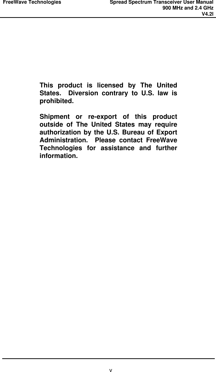 FreeWave Technologies Spread Spectrum Transceiver User Manual 900 MHz and 2.4 GHz V4.2l   v        This product is licensed by The United States.  Diversion contrary to U.S. law is prohibited.  Shipment or re-export of this product outside of The United States may require authorization by the U.S. Bureau of Export Administration.  Please contact FreeWave Technologies for assistance and further information.  