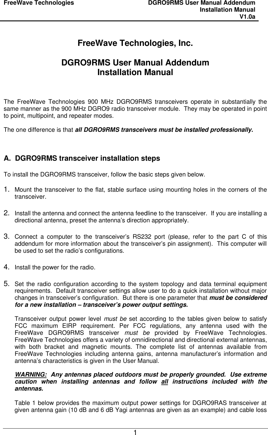 FreeWave Technologies DGRO9RMS User Manual Addendum Installation Manual V1.0a   1 FreeWave Technologies, Inc.  DGRO9RMS User Manual Addendum Installation Manual    The FreeWave Technologies 900 MHz DGRO9RMS transceivers operate in substantially the same manner as the 900 MHz DGRO9 radio transceiver module.  They may be operated in point to point, multipoint, and repeater modes.  The one difference is that all DGRO9RMS transceivers must be installed professionally.    A.  DGRO9RMS transceiver installation steps  To install the DGRO9RMS transceiver, follow the basic steps given below.  1. Mount the transceiver to the flat, stable surface using mounting holes in the corners of the transceiver.  2. Install the antenna and connect the antenna feedline to the transceiver.  If you are installing a directional antenna, preset the antenna’s direction appropriately.  3. Connect a computer to the transceiver’s RS232 port (please, refer to the part C of this addendum for more information about the transceiver’s pin assignment).  This computer will be used to set the radio’s configurations.  4. Install the power for the radio.  5. Set the radio configuration according to the system topology and data terminal equipment requirements.  Default transceiver settings allow user to do a quick installation without major changes in transceiver’s configuration.  But there is one parameter that must be considered for a new installation – transceiver’s power output settings.  Transceiver output power level must be set according to the tables given below to satisfy FCC maximum EIRP requirement. Per FCC regulations, any antenna used with the FreeWave DGRO9RMS transceiver must be provided by FreeWave Technologies.  FreeWave Technologies offers a variety of omnidirectional and directional external antennas, with both bracket and magnetic mounts. The complete list of antennas available from FreeWave Technologies including antenna gains, antenna manufacturer’s information and antenna’s characteristics is given in the User Manual.    WARNING:  Any antennas placed outdoors must be properly grounded.  Use extreme caution when installing antennas and follow all instructions included with the antennas.  Table 1 below provides the maximum output power settings for DGRO9RAS transceiver at given antenna gain (10 dB and 6 dB Yagi antennas are given as an example) and cable loss 