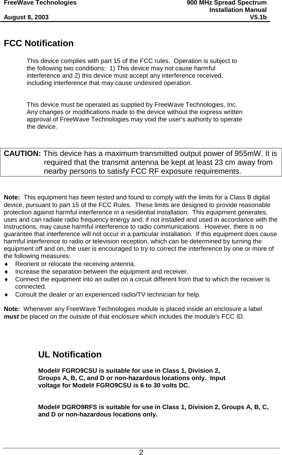FreeWave Technologies  August 8, 2003 900 MHz Spread Spectrum Installation Manual V5.1b   FCC Notification  This device complies with part 15 of the FCC rules.  Operation is subject to the following two conditions:  1) This device may not cause harmful interference and 2) this device must accept any interference received, including interference that may cause undesired operation.   This device must be operated as supplied by FreeWave Technologies, Inc.  Any changes or modifications made to the device without the express written approval of FreeWave Technologies may void the user&apos;s authority to operate the device.    CAUTION: This device has a maximum transmitted output power of 955mW. It is required that the transmit antenna be kept at least 23 cm away from nearby persons to satisfy FCC RF exposure requirements.   Note:  This equipment has been tested and found to comply with the limits for a Class B digital device, pursuant to part 15 of the FCC Rules.  These limits are designed to provide reasonable protection against harmful interference in a residential installation.  This equipment generates, uses and can radiate radio frequency energy and, if not installed and used in accordance with the instructions, may cause harmful interference to radio communications.  However, there is no guarantee that interference will not occur in a particular installation.  If this equipment does cause harmful interference to radio or television reception, which can be determined by turning the equipment off and on, the user is encouraged to try to correct the interference by one or more of the following measures: ♦  Reorient or relocate the receiving antenna. ♦  Increase the separation between the equipment and receiver. ♦  Connect the equipment into an outlet on a circuit different from that to which the receiver is connected. ♦  Consult the dealer or an experienced radio/TV technician for help.  Note:  Whenever any FreeWave Technologies module is placed inside an enclosure a label must be placed on the outside of that enclosure which includes the module&apos;s FCC ID.     UL Notification  Model# FGRO9CSU is suitable for use in Class 1, Division 2, Groups A, B, C, and D or non-hazardous locations only.  Input voltage for Model# FGRO9CSU is 6 to 30 volts DC.   Model# DGRO9RFS is suitable for use in Class 1, Division 2, Groups A, B, C, and D or non-hazardous locations only.    2 