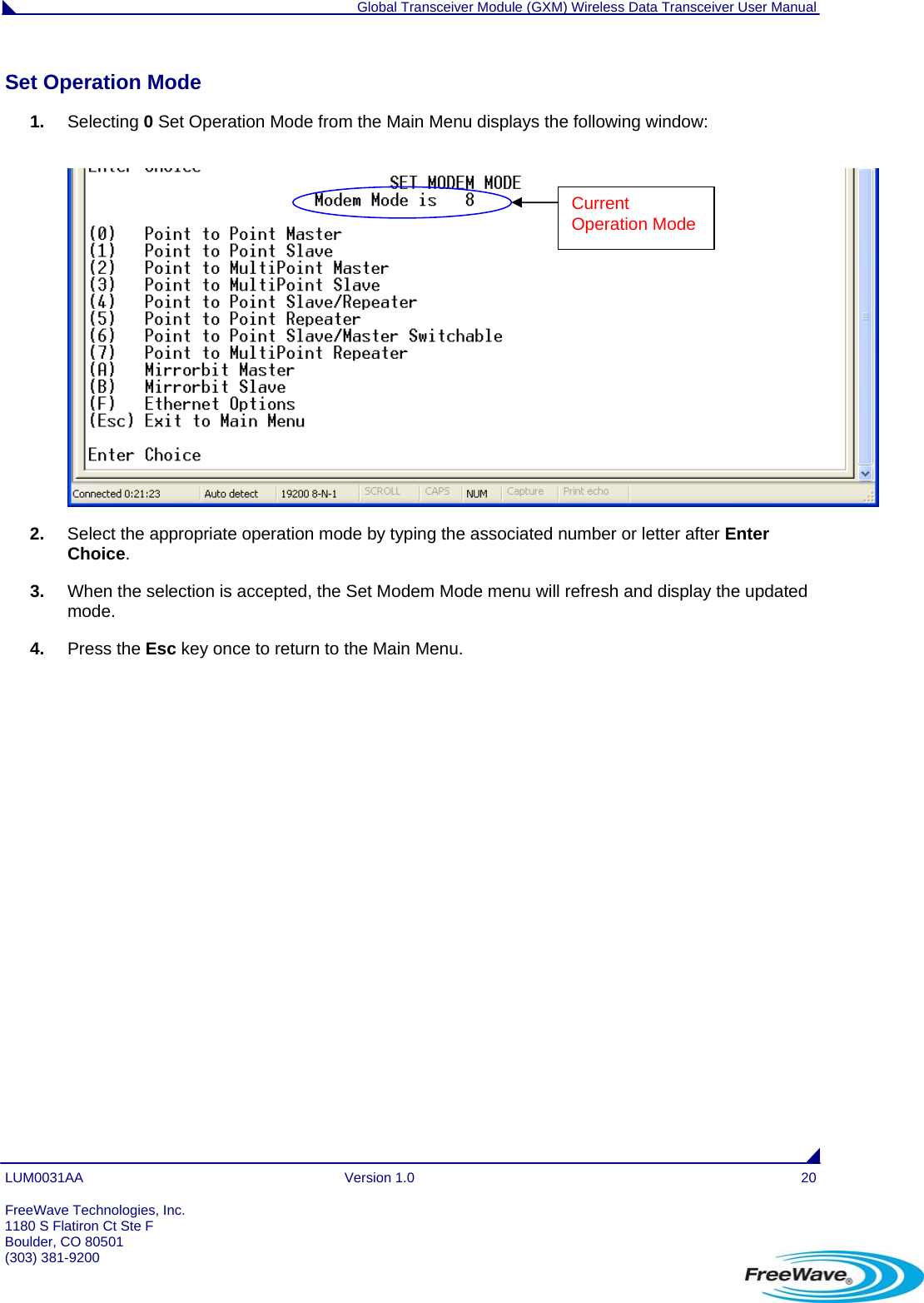  Global Transceiver Module (GXM) Wireless Data Transceiver User Manual LUM0031AA Version 1.0  20 Set Operation Mode                                                                                                                           1.  Selecting 0 Set Operation Mode from the Main Menu displays the following window:   Current Operation Mode 2.  Select the appropriate operation mode by typing the associated number or letter after Enter Choice. 3.  When the selection is accepted, the Set Modem Mode menu will refresh and display the updated mode.  4.  Press the Esc key once to return to the Main Menu.  FreeWave Technologies, Inc. 1180 S Flatiron Ct Ste F Boulder, CO 80501 (303) 381-9200   