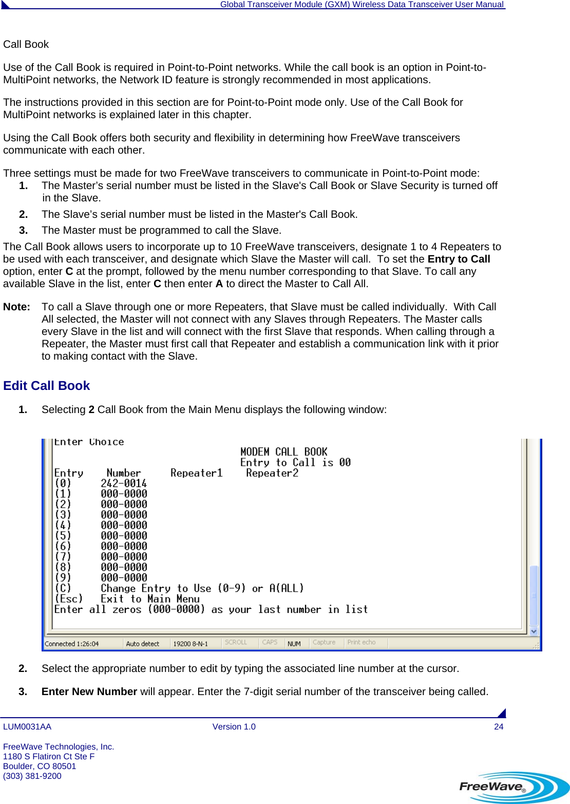  Global Transceiver Module (GXM) Wireless Data Transceiver User Manual LUM0031AA Version 1.0  24 Call Book  Use of the Call Book is required in Point-to-Point networks. While the call book is an option in Point-to-MultiPoint networks, the Network ID feature is strongly recommended in most applications.  The instructions provided in this section are for Point-to-Point mode only. Use of the Call Book for MultiPoint networks is explained later in this chapter. Using the Call Book offers both security and flexibility in determining how FreeWave transceivers communicate with each other.  Three settings must be made for two FreeWave transceivers to communicate in Point-to-Point mode: 1.  The Master’s serial number must be listed in the Slave&apos;s Call Book or Slave Security is turned off in the Slave. 2.  The Slave’s serial number must be listed in the Master&apos;s Call Book. 3.  The Master must be programmed to call the Slave. The Call Book allows users to incorporate up to 10 FreeWave transceivers, designate 1 to 4 Repeaters to be used with each transceiver, and designate which Slave the Master will call.  To set the Entry to Call option, enter C at the prompt, followed by the menu number corresponding to that Slave. To call any available Slave in the list, enter C then enter A to direct the Master to Call All. Note:  To call a Slave through one or more Repeaters, that Slave must be called individually.  With Call All selected, the Master will not connect with any Slaves through Repeaters. The Master calls every Slave in the list and will connect with the first Slave that responds. When calling through a Repeater, the Master must first call that Repeater and establish a communication link with it prior to making contact with the Slave.  Edit Call Book                                                                                                                                      1.  Selecting 2 Call Book from the Main Menu displays the following window:   2.  Select the appropriate number to edit by typing the associated line number at the cursor. 3. Enter New Number will appear. Enter the 7-digit serial number of the transceiver being called.  FreeWave Technologies, Inc. 1180 S Flatiron Ct Ste F Boulder, CO 80501 (303) 381-9200   