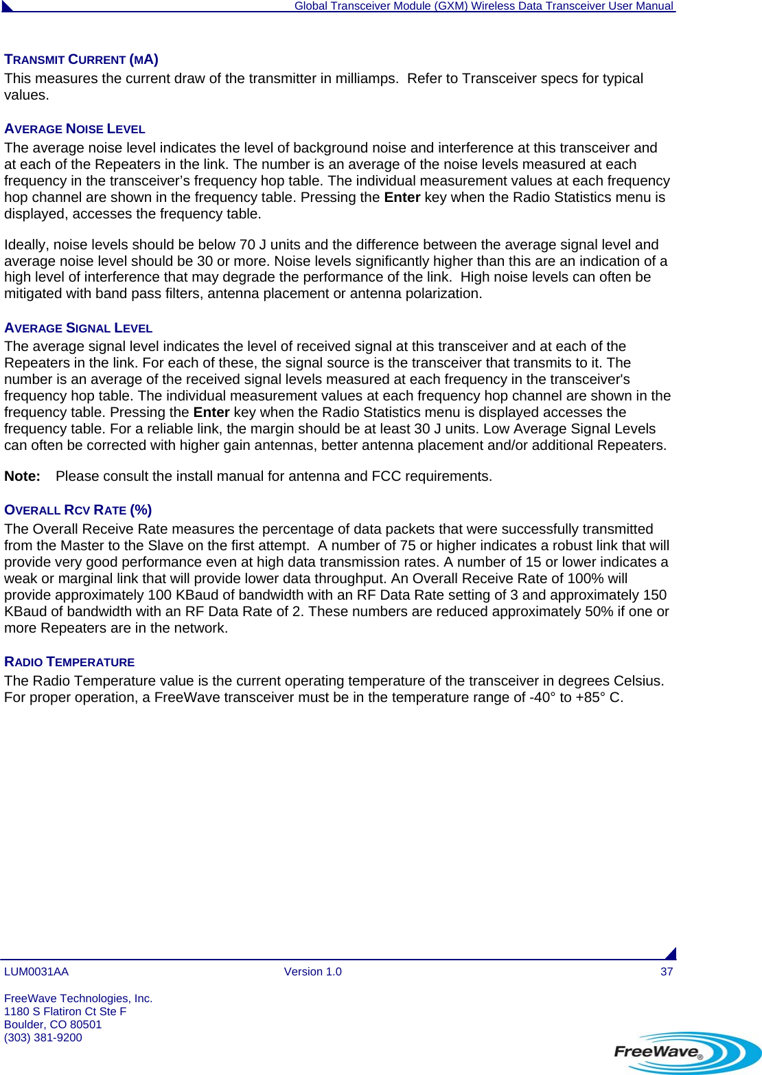  Global Transceiver Module (GXM) Wireless Data Transceiver User Manual LUM0031AA Version 1.0  37 TRANSMIT CURRENT (MA) This measures the current draw of the transmitter in milliamps.  Refer to Transceiver specs for typical values. AVERAGE NOISE LEVEL The average noise level indicates the level of background noise and interference at this transceiver and at each of the Repeaters in the link. The number is an average of the noise levels measured at each frequency in the transceiver’s frequency hop table. The individual measurement values at each frequency hop channel are shown in the frequency table. Pressing the Enter key when the Radio Statistics menu is displayed, accesses the frequency table. Ideally, noise levels should be below 70 J units and the difference between the average signal level and average noise level should be 30 or more. Noise levels significantly higher than this are an indication of a high level of interference that may degrade the performance of the link.  High noise levels can often be mitigated with band pass filters, antenna placement or antenna polarization.  AVERAGE SIGNAL LEVEL The average signal level indicates the level of received signal at this transceiver and at each of the Repeaters in the link. For each of these, the signal source is the transceiver that transmits to it. The number is an average of the received signal levels measured at each frequency in the transceiver&apos;s frequency hop table. The individual measurement values at each frequency hop channel are shown in the frequency table. Pressing the Enter key when the Radio Statistics menu is displayed accesses the frequency table. For a reliable link, the margin should be at least 30 J units. Low Average Signal Levels can often be corrected with higher gain antennas, better antenna placement and/or additional Repeaters.  Note:  Please consult the install manual for antenna and FCC requirements. OVERALL RCV RATE (%) The Overall Receive Rate measures the percentage of data packets that were successfully transmitted from the Master to the Slave on the first attempt.  A number of 75 or higher indicates a robust link that will provide very good performance even at high data transmission rates. A number of 15 or lower indicates a weak or marginal link that will provide lower data throughput. An Overall Receive Rate of 100% will provide approximately 100 KBaud of bandwidth with an RF Data Rate setting of 3 and approximately 150 KBaud of bandwidth with an RF Data Rate of 2. These numbers are reduced approximately 50% if one or more Repeaters are in the network. RADIO TEMPERATURE The Radio Temperature value is the current operating temperature of the transceiver in degrees Celsius. For proper operation, a FreeWave transceiver must be in the temperature range of -40° to +85° C.  FreeWave Technologies, Inc. 1180 S Flatiron Ct Ste F Boulder, CO 80501 (303) 381-9200   