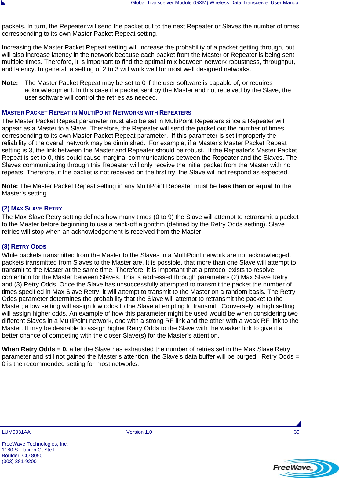  Global Transceiver Module (GXM) Wireless Data Transceiver User Manual LUM0031AA Version 1.0  39 packets. In turn, the Repeater will send the packet out to the next Repeater or Slaves the number of times corresponding to its own Master Packet Repeat setting. Increasing the Master Packet Repeat setting will increase the probability of a packet getting through, but will also increase latency in the network because each packet from the Master or Repeater is being sent multiple times. Therefore, it is important to find the optimal mix between network robustness, throughput, and latency. In general, a setting of 2 to 3 will work well for most well designed networks. Note:  The Master Packet Repeat may be set to 0 if the user software is capable of, or requires acknowledgment. In this case if a packet sent by the Master and not received by the Slave, the user software will control the retries as needed. MASTER PACKET REPEAT IN MULTIPOINT NETWORKS WITH REPEATERS                                                            The Master Packet Repeat parameter must also be set in MultiPoint Repeaters since a Repeater will appear as a Master to a Slave. Therefore, the Repeater will send the packet out the number of times corresponding to its own Master Packet Repeat parameter.  If this parameter is set improperly the reliability of the overall network may be diminished.  For example, if a Master&apos;s Master Packet Repeat setting is 3, the link between the Master and Repeater should be robust.  If the Repeater&apos;s Master Packet Repeat is set to 0, this could cause marginal communications between the Repeater and the Slaves. The Slaves communicating through this Repeater will only receive the initial packet from the Master with no repeats. Therefore, if the packet is not received on the first try, the Slave will not respond as expected. Note: The Master Packet Repeat setting in any MultiPoint Repeater must be less than or equal to the Master’s setting. (2) MAX SLAVE RETRY The Max Slave Retry setting defines how many times (0 to 9) the Slave will attempt to retransmit a packet to the Master before beginning to use a back-off algorithm (defined by the Retry Odds setting). Slave retries will stop when an acknowledgement is received from the Master. (3) RETRY ODDS While packets transmitted from the Master to the Slaves in a MultiPoint network are not acknowledged, packets transmitted from Slaves to the Master are. It is possible, that more than one Slave will attempt to transmit to the Master at the same time. Therefore, it is important that a protocol exists to resolve contention for the Master between Slaves. This is addressed through parameters (2) Max Slave Retry and (3) Retry Odds. Once the Slave has unsuccessfully attempted to transmit the packet the number of times specified in Max Slave Retry, it will attempt to transmit to the Master on a random basis. The Retry Odds parameter determines the probability that the Slave will attempt to retransmit the packet to the Master; a low setting will assign low odds to the Slave attempting to transmit.  Conversely, a high setting will assign higher odds. An example of how this parameter might be used would be when considering two different Slaves in a MultiPoint network, one with a strong RF link and the other with a weak RF link to the Master. It may be desirable to assign higher Retry Odds to the Slave with the weaker link to give it a better chance of competing with the closer Slave(s) for the Master&apos;s attention. When Retry Odds = 0, after the Slave has exhausted the number of retries set in the Max Slave Retry parameter and still not gained the Master’s attention, the Slave’s data buffer will be purged.  Retry Odds = 0 is the recommended setting for most networks.  FreeWave Technologies, Inc. 1180 S Flatiron Ct Ste F Boulder, CO 80501 (303) 381-9200   