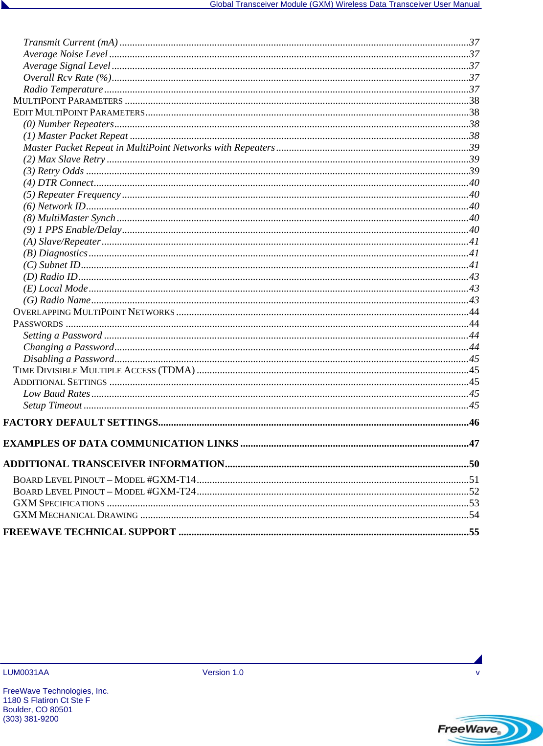  Global Transceiver Module (GXM) Wireless Data Transceiver User Manual LUM0031AA Version 1.0  v  FreeWave Technologies, Inc. 1180 S Flatiron Ct Ste F Boulder, CO 80501 (303) 381-9200   Transmit Current (mA) ........................................................................................................................................37 Average Noise Level ............................................................................................................................................37 Average Signal Level...........................................................................................................................................37 Overall Rcv Rate (%)...........................................................................................................................................37 Radio Temperature..............................................................................................................................................37 MULTIPOINT PARAMETERS ......................................................................................................................................38 EDIT MULTIPOINT PARAMETERS..............................................................................................................................38 (0) Number Repeaters..........................................................................................................................................38 (1) Master Packet Repeat ....................................................................................................................................38 Master Packet Repeat in MultiPoint Networks with Repeaters...........................................................................39 (2) Max Slave Retry .............................................................................................................................................39 (3) Retry Odds .....................................................................................................................................................39 (4) DTR Connect..................................................................................................................................................40 (5) Repeater Frequency.......................................................................................................................................40 (6) Network ID.....................................................................................................................................................40 (8) MultiMaster Synch.........................................................................................................................................40 (9) 1 PPS Enable/Delay.......................................................................................................................................40 (A) Slave/Repeater...............................................................................................................................................41 (B) Diagnostics....................................................................................................................................................41 (C) Subnet ID.......................................................................................................................................................41 (D) Radio ID........................................................................................................................................................43 (E) Local Mode....................................................................................................................................................43 (G) Radio Name...................................................................................................................................................43 OVERLAPPING MULTIPOINT NETWORKS ..................................................................................................................44 PASSWORDS .............................................................................................................................................................44 Setting a Password ..............................................................................................................................................44 Changing a Password..........................................................................................................................................44 Disabling a Password..........................................................................................................................................45 TIME DIVISIBLE MULTIPLE ACCESS (TDMA) ..........................................................................................................45 ADDITIONAL SETTINGS ............................................................................................................................................45 Low Baud Rates...................................................................................................................................................45 Setup Timeout ......................................................................................................................................................45 FACTORY DEFAULT SETTINGS.........................................................................................................................46 EXAMPLES OF DATA COMMUNICATION LINKS .........................................................................................47 ADDITIONAL TRANSCEIVER INFORMATION...............................................................................................50 BOARD LEVEL PINOUT – MODEL #GXM-T14..........................................................................................................51 BOARD LEVEL PINOUT – MODEL #GXM-T24..........................................................................................................52 GXM SPECIFICATIONS .............................................................................................................................................53 GXM MECHANICAL DRAWING ................................................................................................................................54 FREEWAVE TECHNICAL SUPPORT .................................................................................................................55 