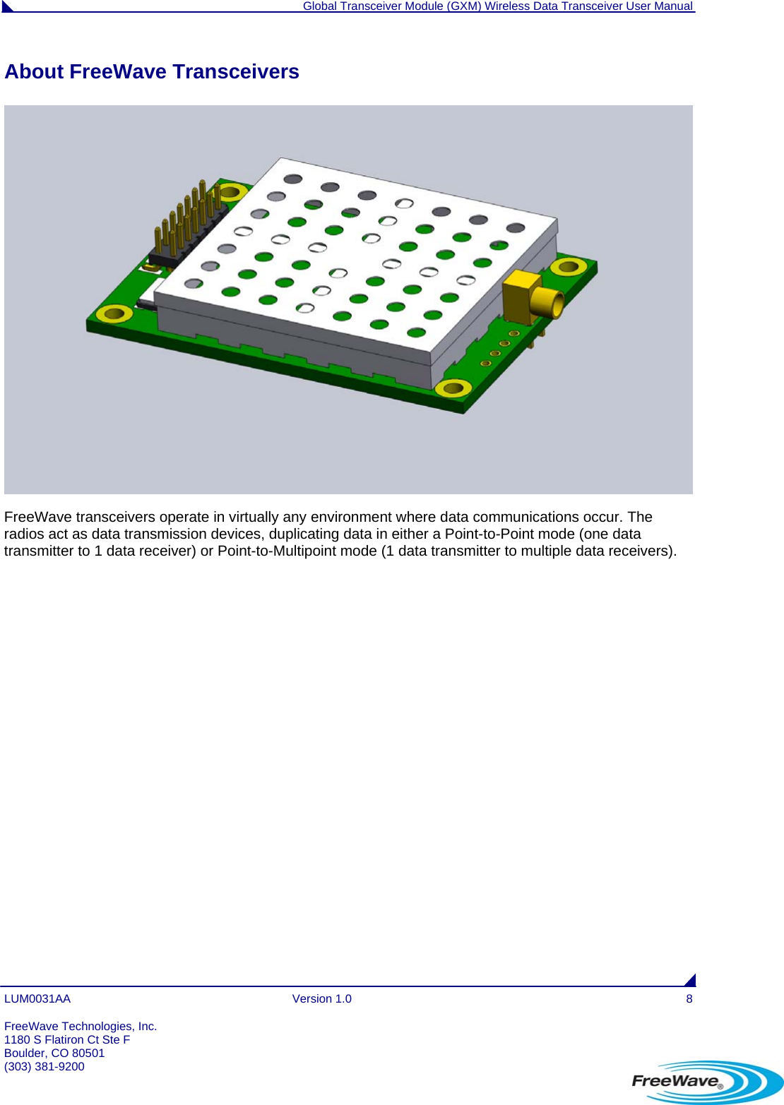  Global Transceiver Module (GXM) Wireless Data Transceiver User Manual LUM0031AA Version 1.0  8 About FreeWave Transceivers  FreeWave transceivers operate in virtually any environment where data communications occur. The radios act as data transmission devices, duplicating data in either a Point-to-Point mode (one data transmitter to 1 data receiver) or Point-to-Multipoint mode (1 data transmitter to multiple data receivers). FreeWave Technologies, Inc. 1180 S Flatiron Ct Ste F Boulder, CO 80501 (303) 381-9200   