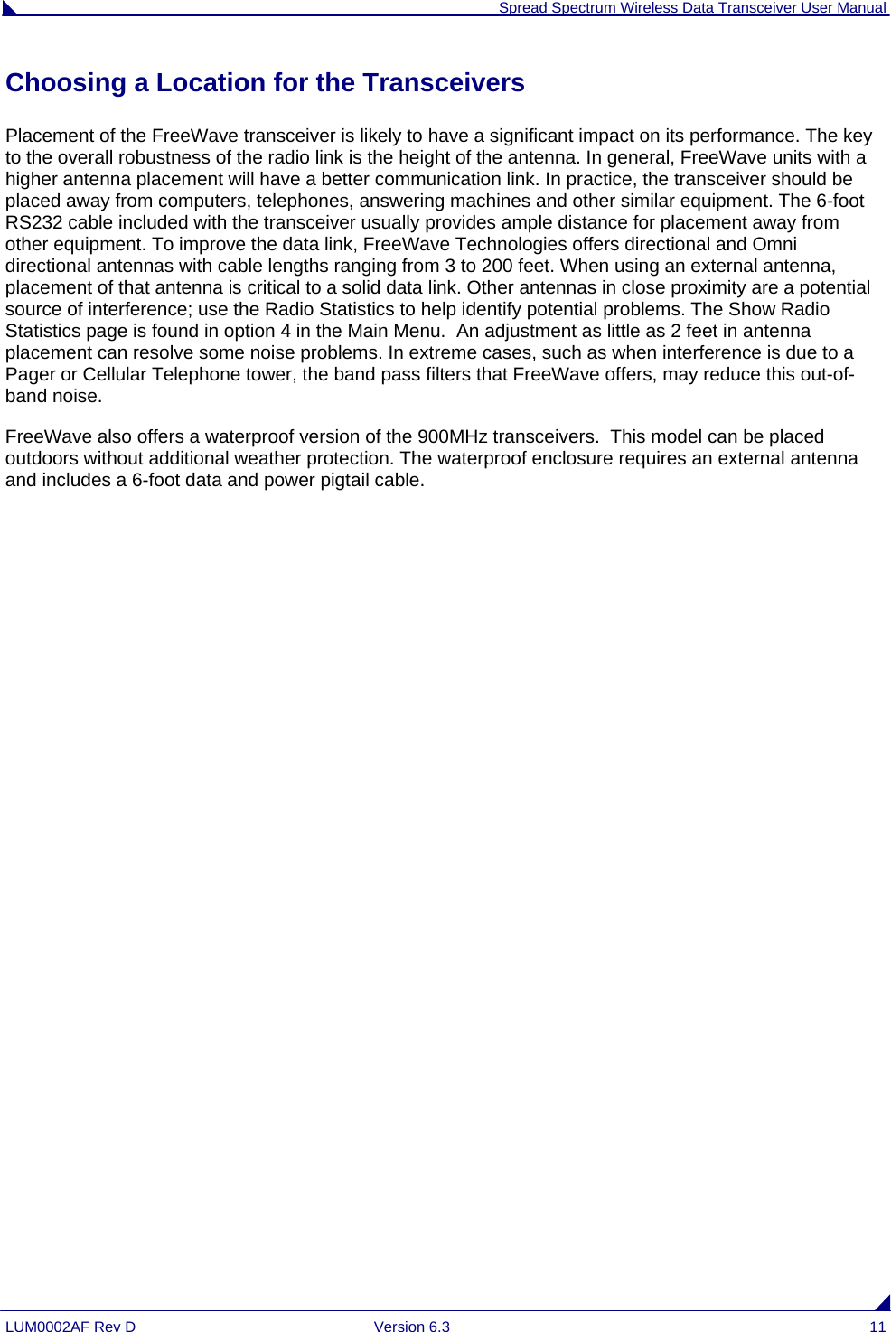  Spread Spectrum Wireless Data Transceiver User Manual LUM0002AF Rev D  Version 6.3  11 Choosing a Location for the Transceivers Placement of the FreeWave transceiver is likely to have a significant impact on its performance. The key to the overall robustness of the radio link is the height of the antenna. In general, FreeWave units with a higher antenna placement will have a better communication link. In practice, the transceiver should be placed away from computers, telephones, answering machines and other similar equipment. The 6-foot RS232 cable included with the transceiver usually provides ample distance for placement away from other equipment. To improve the data link, FreeWave Technologies offers directional and Omni directional antennas with cable lengths ranging from 3 to 200 feet. When using an external antenna, placement of that antenna is critical to a solid data link. Other antennas in close proximity are a potential source of interference; use the Radio Statistics to help identify potential problems. The Show Radio Statistics page is found in option 4 in the Main Menu.  An adjustment as little as 2 feet in antenna placement can resolve some noise problems. In extreme cases, such as when interference is due to a Pager or Cellular Telephone tower, the band pass filters that FreeWave offers, may reduce this out-of-band noise. FreeWave also offers a waterproof version of the 900MHz transceivers.  This model can be placed outdoors without additional weather protection. The waterproof enclosure requires an external antenna and includes a 6-foot data and power pigtail cable.  