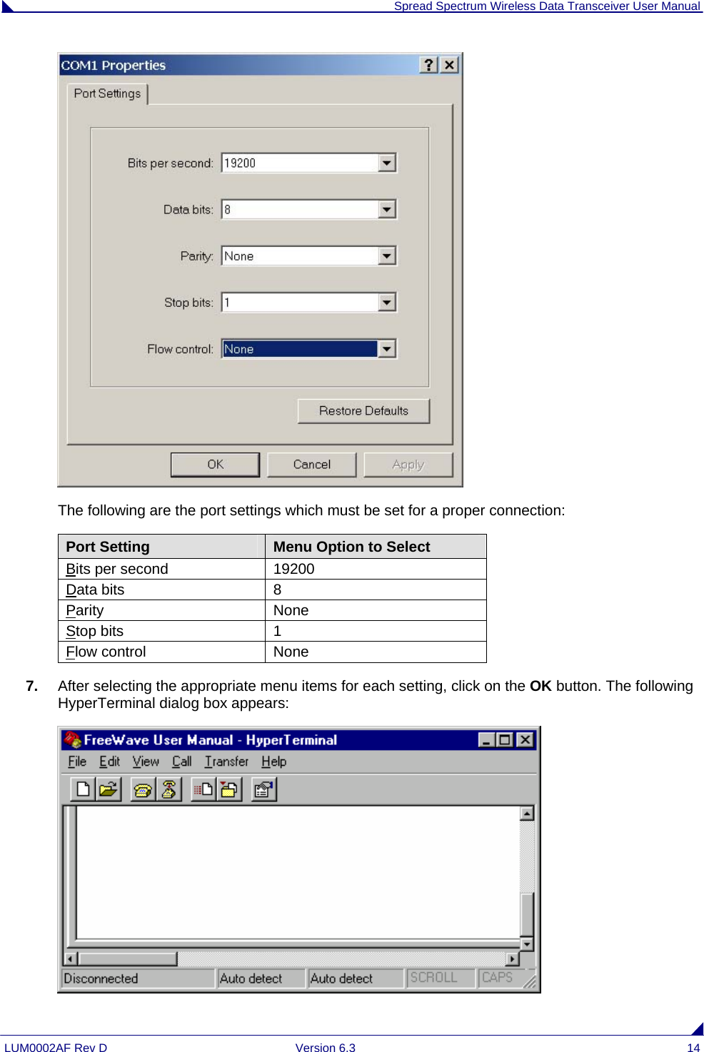  Spread Spectrum Wireless Data Transceiver User Manual LUM0002AF Rev D  Version 6.3  14  The following are the port settings which must be set for a proper connection: Port Setting  Menu Option to Select Bits per second  19200 Data bits  8 Parity None Stop bits  1 Flow control  None 7.  After selecting the appropriate menu items for each setting, click on the OK button. The following HyperTerminal dialog box appears:  