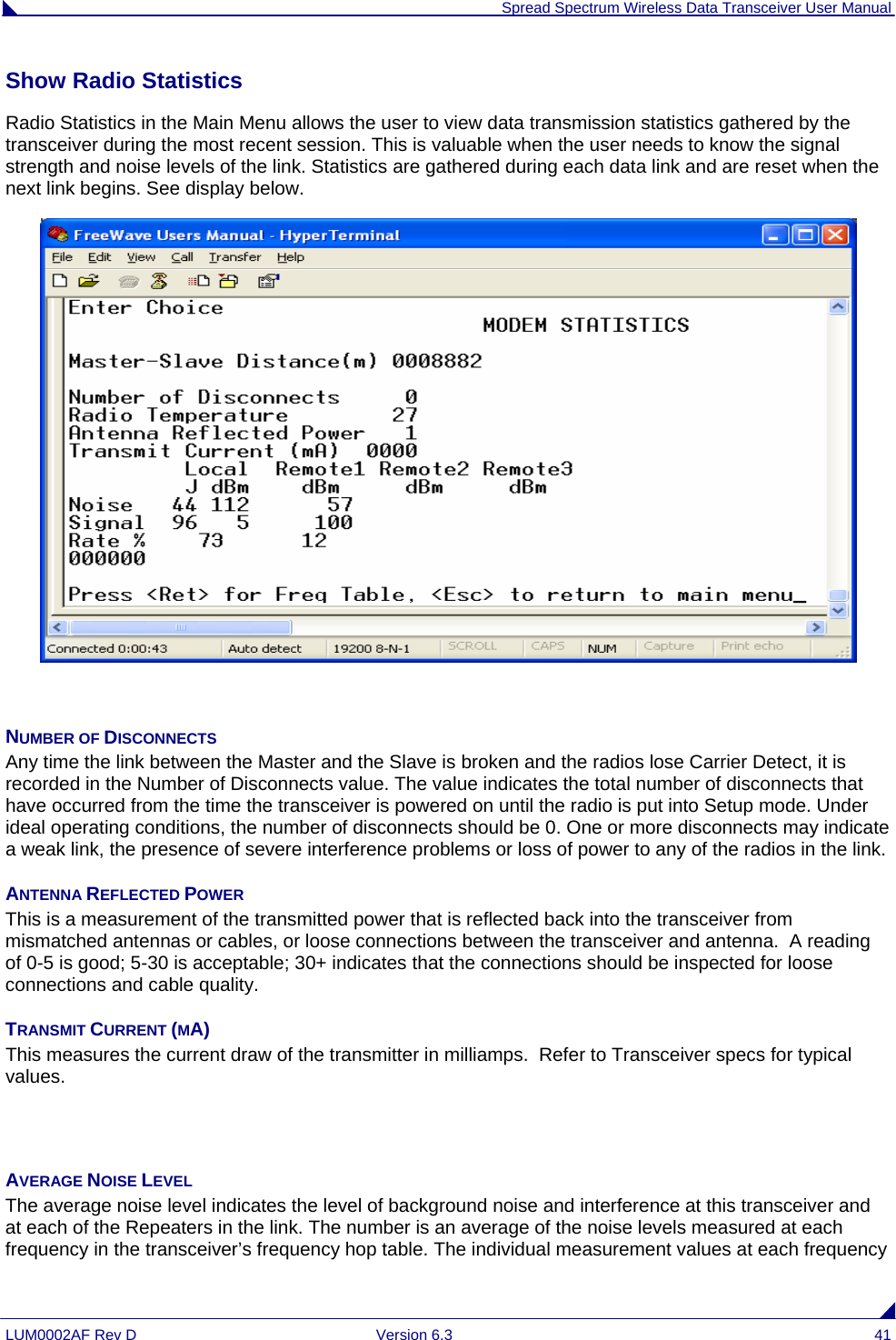  Spread Spectrum Wireless Data Transceiver User Manual LUM0002AF Rev D  Version 6.3  41 Show Radio Statistics  Radio Statistics in the Main Menu allows the user to view data transmission statistics gathered by the transceiver during the most recent session. This is valuable when the user needs to know the signal strength and noise levels of the link. Statistics are gathered during each data link and are reset when the next link begins. See display below.   NUMBER OF DISCONNECTS Any time the link between the Master and the Slave is broken and the radios lose Carrier Detect, it is recorded in the Number of Disconnects value. The value indicates the total number of disconnects that have occurred from the time the transceiver is powered on until the radio is put into Setup mode. Under ideal operating conditions, the number of disconnects should be 0. One or more disconnects may indicate a weak link, the presence of severe interference problems or loss of power to any of the radios in the link. ANTENNA REFLECTED POWER This is a measurement of the transmitted power that is reflected back into the transceiver from mismatched antennas or cables, or loose connections between the transceiver and antenna.  A reading of 0-5 is good; 5-30 is acceptable; 30+ indicates that the connections should be inspected for loose connections and cable quality. TRANSMIT CURRENT (MA) This measures the current draw of the transmitter in milliamps.  Refer to Transceiver specs for typical values.   AVERAGE NOISE LEVEL The average noise level indicates the level of background noise and interference at this transceiver and at each of the Repeaters in the link. The number is an average of the noise levels measured at each frequency in the transceiver’s frequency hop table. The individual measurement values at each frequency 