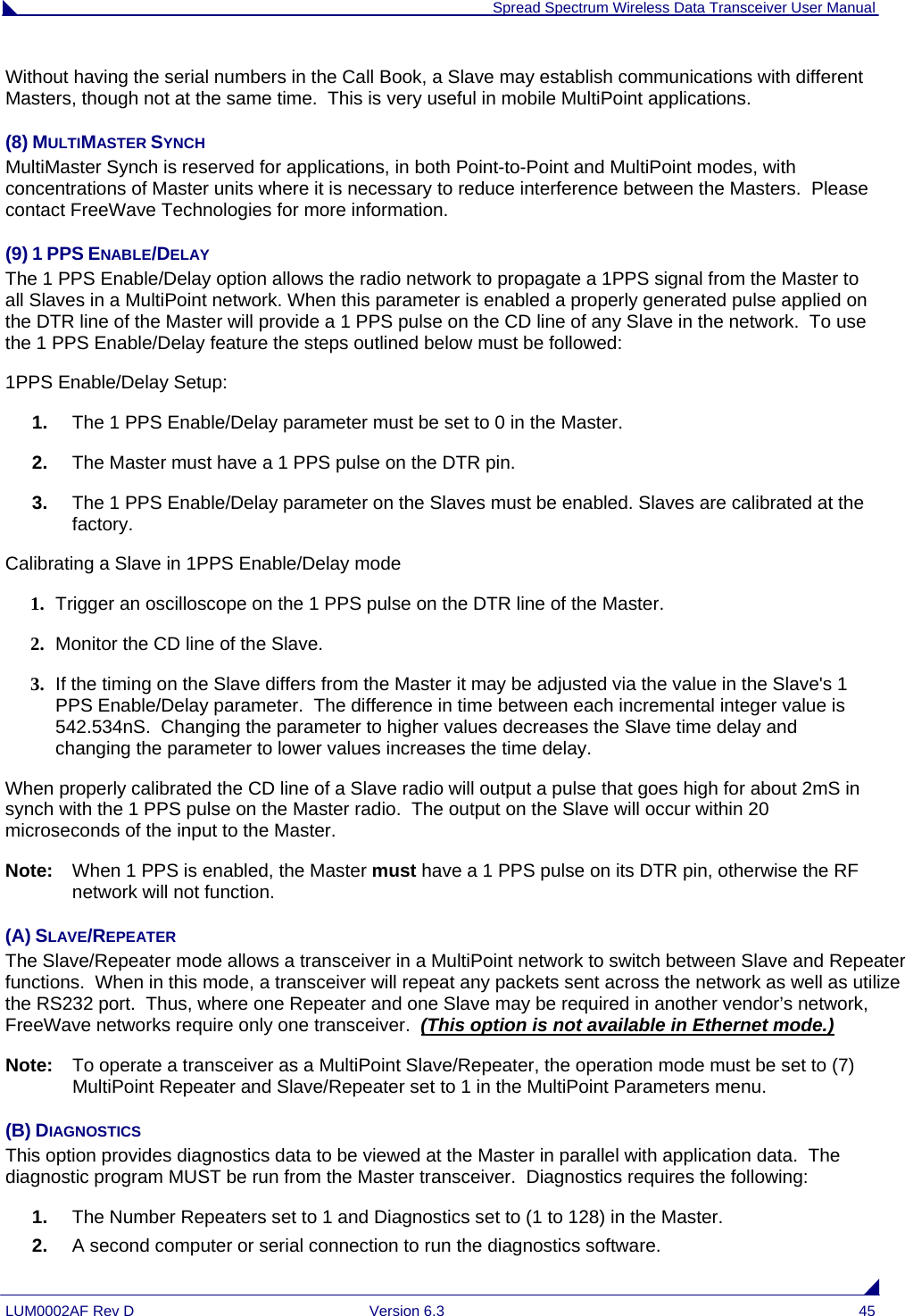  Spread Spectrum Wireless Data Transceiver User Manual LUM0002AF Rev D  Version 6.3  45 Without having the serial numbers in the Call Book, a Slave may establish communications with different Masters, though not at the same time.  This is very useful in mobile MultiPoint applications. (8) MULTIMASTER SYNCH MultiMaster Synch is reserved for applications, in both Point-to-Point and MultiPoint modes, with concentrations of Master units where it is necessary to reduce interference between the Masters.  Please contact FreeWave Technologies for more information.  (9) 1 PPS ENABLE/DELAY The 1 PPS Enable/Delay option allows the radio network to propagate a 1PPS signal from the Master to all Slaves in a MultiPoint network. When this parameter is enabled a properly generated pulse applied on the DTR line of the Master will provide a 1 PPS pulse on the CD line of any Slave in the network.  To use the 1 PPS Enable/Delay feature the steps outlined below must be followed: 1PPS Enable/Delay Setup: 1.  The 1 PPS Enable/Delay parameter must be set to 0 in the Master. 2.  The Master must have a 1 PPS pulse on the DTR pin. 3.  The 1 PPS Enable/Delay parameter on the Slaves must be enabled. Slaves are calibrated at the factory. Calibrating a Slave in 1PPS Enable/Delay mode 1. Trigger an oscilloscope on the 1 PPS pulse on the DTR line of the Master. 2. Monitor the CD line of the Slave. 3. If the timing on the Slave differs from the Master it may be adjusted via the value in the Slave&apos;s 1 PPS Enable/Delay parameter.  The difference in time between each incremental integer value is 542.534nS.  Changing the parameter to higher values decreases the Slave time delay and changing the parameter to lower values increases the time delay.  When properly calibrated the CD line of a Slave radio will output a pulse that goes high for about 2mS in synch with the 1 PPS pulse on the Master radio.  The output on the Slave will occur within 20 microseconds of the input to the Master. Note:   When 1 PPS is enabled, the Master must have a 1 PPS pulse on its DTR pin, otherwise the RF network will not function. (A) SLAVE/REPEATER The Slave/Repeater mode allows a transceiver in a MultiPoint network to switch between Slave and Repeater functions.  When in this mode, a transceiver will repeat any packets sent across the network as well as utilize the RS232 port.  Thus, where one Repeater and one Slave may be required in another vendor’s network, FreeWave networks require only one transceiver.  (This option is not available in Ethernet mode.) Note:   To operate a transceiver as a MultiPoint Slave/Repeater, the operation mode must be set to (7) MultiPoint Repeater and Slave/Repeater set to 1 in the MultiPoint Parameters menu. (B) DIAGNOSTICS This option provides diagnostics data to be viewed at the Master in parallel with application data.  The diagnostic program MUST be run from the Master transceiver.  Diagnostics requires the following: 1.  The Number Repeaters set to 1 and Diagnostics set to (1 to 128) in the Master. 2.  A second computer or serial connection to run the diagnostics software. 