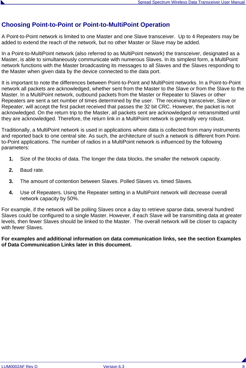  Spread Spectrum Wireless Data Transceiver User Manual LUM0002AF Rev D  Version 6.3  8 Choosing Point-to-Point or Point-to-MultiPoint Operation A Point-to-Point network is limited to one Master and one Slave transceiver.  Up to 4 Repeaters may be added to extend the reach of the network, but no other Master or Slave may be added.  In a Point-to-MultiPoint network (also referred to as MultiPoint network) the transceiver, designated as a Master, is able to simultaneously communicate with numerous Slaves. In its simplest form, a MultiPoint network functions with the Master broadcasting its messages to all Slaves and the Slaves responding to the Master when given data by the device connected to the data port. It is important to note the differences between Point-to-Point and MultiPoint networks. In a Point-to-Point network all packets are acknowledged, whether sent from the Master to the Slave or from the Slave to the Master. In a MultiPoint network, outbound packets from the Master or Repeater to Slaves or other Repeaters are sent a set number of times determined by the user.  The receiving transceiver, Slave or Repeater, will accept the first packet received that passes the 32 bit CRC. However, the packet is not acknowledged. On the return trip to the Master, all packets sent are acknowledged or retransmitted until they are acknowledged. Therefore, the return link in a MultiPoint network is generally very robust. Traditionally, a MultiPoint network is used in applications where data is collected from many instruments and reported back to one central site. As such, the architecture of such a network is different from Point-to-Point applications. The number of radios in a MultiPoint network is influenced by the following parameters: 1.  Size of the blocks of data. The longer the data blocks, the smaller the network capacity. 2.  Baud rate. 3.  The amount of contention between Slaves. Polled Slaves vs. timed Slaves.   4.  Use of Repeaters. Using the Repeater setting in a MultiPoint network will decrease overall network capacity by 50%. For example, if the network will be polling Slaves once a day to retrieve sparse data, several hundred Slaves could be configured to a single Master. However, if each Slave will be transmitting data at greater levels, then fewer Slaves should be linked to the Master.  The overall network will be closer to capacity with fewer Slaves. For examples and additional information on data communication links, see the section Examples of Data Communication Links later in this document.