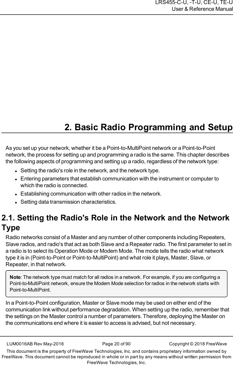 LRS455-C-U, -T-U, CE-U, TE-UUser &amp; Reference Manual2. Basic Radio Programming and SetupAs you set up your network, whether it be a Point-to-MultiPoint network or a Point-to-Pointnetwork, the process for setting up and programming a radio is the same. This chapter describesthe following aspects of programming and setting up a radio, regardless of the network type:lSetting the radio&apos;s role in the network, and the network type.lEntering parameters that establish communication with the instrument or computer towhich the radio is connected.lEstablishing communication with other radios in the network.lSetting data transmission characteristics.2.1. Setting the Radio&apos;s Role in the Network and the NetworkTypeRadio networks consist of a Master and any number of other components including Repeaters,Slave radios, and radio&apos;s that act as both Slave and a Repeater radio. The first parameter to set ina radio is to select its Operation Mode or Modem Mode. The mode tells the radio what networktype it is in (Point-to-Point or Point-to-MultiPoint) and what role it plays, Master, Slave, orRepeater, in that network.Note: The network type must match for all radios in a network. For example, if you are configuring aPoint-to-MultiPoint network, ensure the Modem Mode selection for radios in the network starts withPoint-to-MultiPoint.In a Point-to-Point configuration, Master or Slave mode may be used on either end of thecommunication link without performance degradation. When setting up the radio, remember thatthe settings on the Master control a number of parameters. Therefore, deploying the Master onthe communications end where it is easier to access is advised, but not necessary.LUM0016AB Rev May-2018 Page 20 of 90 Copyright © 2018FreeWaveThis document is the property of FreeWave Technologies, Inc. and contains proprietary information owned byFreeWave. This document cannot be reproduced in whole or in part by any means without written permission fromFreeWave Technologies, Inc.