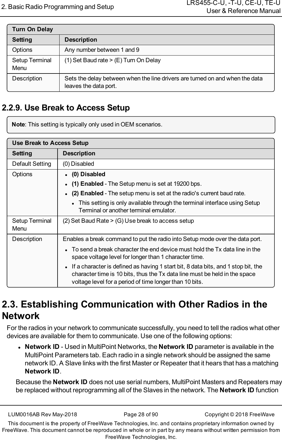 2. Basic Radio Programming and Setup LRS455-C-U, -T-U, CE-U, TE-UUser &amp; Reference ManualLUM0016AB Rev May-2018 Page 28 of 90 Copyright © 2018FreeWaveThis document is the property of FreeWave Technologies, Inc. and contains proprietary information owned byFreeWave. This document cannot be reproduced in whole or in part by any means without written permission fromFreeWave Technologies, Inc.Turn On DelaySetting DescriptionOptions Any number between 1 and 9Setup TerminalMenu(1) Set Baud rate &gt; (E) Turn On DelayDescription Sets the delay between when the line drivers are turned on and when the dataleaves the data port.2.2.9. Use Break to Access SetupNote: This setting is typically only used in OEM scenarios.Use Break to Access SetupSetting DescriptionDefault Setting (0) DisabledOptions l(0) Disabledl(1) Enabled - The Setup menu is set at 19200 bps.l(2)Enabled - The setup menu is set at the radio&apos;s current baud rate.lThis setting is only available throughthe terminal interface using SetupTerminal or another terminal emulator.Setup TerminalMenu(2) Set Baud Rate &gt; (G) Use break to access setupDescription Enables a break command to put the radio into Setup mode over the data port.lTo send a break character the end device must hold the Tx data line in thespace voltage level for longer than 1 character time.lIf a character is defined as having 1 start bit, 8 data bits, and 1 stop bit, thecharacter time is 10 bits, thus the Tx data line must be held in the spacevoltage level for a period of time longer than 10 bits.2.3. Establishing Communication with Other Radios in theNetworkFor the radios in your network to communicate successfully, you need to tell the radios what otherdevices are available for them to communicate. Use one of the following options:lNetwork ID - Used in MultiPoint Networks, the Network ID parameter is available in theMultiPoint Parameters tab. Each radio in a single network should be assigned the samenetwork ID. A Slave links with the first Master or Repeater that it hears that has a matchingNetwork ID.Because the Network ID does not use serial numbers, MultiPoint Masters and Repeaters maybe replaced without reprogramming all of the Slaves in the network. The Network ID function