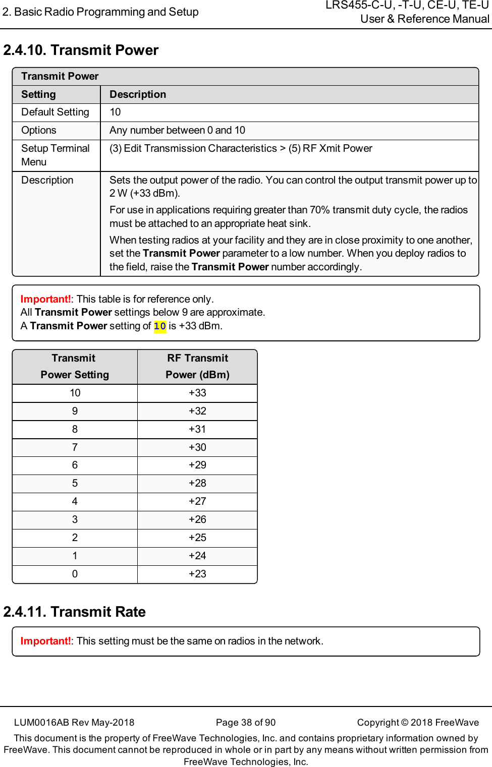 2. Basic Radio Programming and Setup LRS455-C-U, -T-U, CE-U, TE-UUser &amp; Reference ManualLUM0016AB Rev May-2018 Page 38 of 90 Copyright © 2018FreeWaveThis document is the property of FreeWave Technologies, Inc. and contains proprietary information owned byFreeWave. This document cannot be reproduced in whole or in part by any means without written permission fromFreeWave Technologies, Inc.2.4.10. Transmit PowerTransmit PowerSetting DescriptionDefault Setting 10Options Any number between 0 and 10Setup TerminalMenu(3)Edit Transmission Characteristics &gt; (5) RF Xmit PowerDescription Sets the output power of the radio. You can control the output transmit power up to2 W (+33 dBm).For use in applications requiring greater than 70% transmit duty cycle, the radiosmust be attached to an appropriate heat sink.When testing radios at your facility and they are in close proximity to one another,set the Transmit Power parameter to a low number. When you deploy radios tothe field, raise the Transmit Power number accordingly.Important!: This table is for reference only.All Transmit Power settings below 9 are approximate.ATransmit Power setting of 10 is +33 dBm.TransmitPower SettingRF TransmitPower (dBm)10 +339 +328 +317 +306 +295 +284 +273 +262 +251 +240 +232.4.11. Transmit RateImportant!: This setting must be the same on radios in the network.