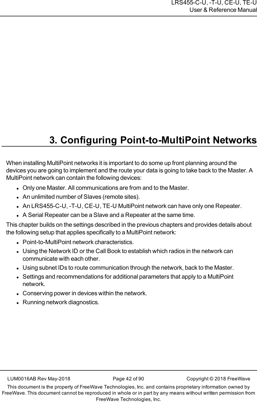 LRS455-C-U, -T-U, CE-U, TE-UUser &amp; Reference Manual3. Configuring Point-to-MultiPoint NetworksWhen installing MultiPoint networks it is important to do some up front planning around thedevices you are going to implement and the route your data is going to take back to the Master. AMultiPoint network can contain the following devices:lOnly one Master. All communications are from and to the Master.lAn unlimited number of Slaves (remote sites).lAn LRS455-C-U, -T-U, CE-U, TE-U MultiPoint network can have only one Repeater.lA Serial Repeater can be a Slave and a Repeater at the same time.This chapter builds on the settings described in the previous chapters and provides details aboutthe following setup that applies specifically to a MultiPoint network:lPoint-to-MultiPoint network characteristics.lUsing the Network ID or the Call Book to establish which radios in the network cancommunicate with each other.lUsing subnet IDs to route communication through the network, back to the Master.lSettings and recommendations for additional parameters that apply to a MultiPointnetwork.lConserving power in devices within the network.lRunning network diagnostics.LUM0016AB Rev May-2018 Page 42 of 90 Copyright © 2018FreeWaveThis document is the property of FreeWave Technologies, Inc. and contains proprietary information owned byFreeWave. This document cannot be reproduced in whole or in part by any means without written permission fromFreeWave Technologies, Inc.