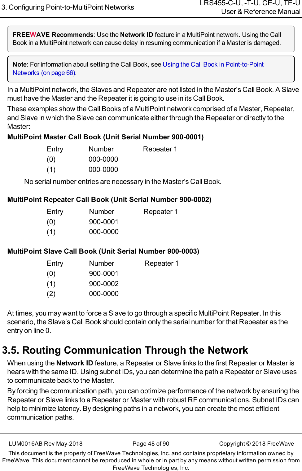 3. Configuring Point-to-MultiPoint Networks LRS455-C-U, -T-U, CE-U, TE-UUser &amp; Reference ManualLUM0016AB Rev May-2018 Page 48 of 90 Copyright © 2018FreeWaveThis document is the property of FreeWave Technologies, Inc. and contains proprietary information owned byFreeWave. This document cannot be reproduced in whole or in part by any means without written permission fromFreeWave Technologies, Inc.FREEWAVE Recommends: Use the Network ID feature in a MultiPoint network. Using the CallBook in a MultiPoint network can cause delay in resuming communication if a Master is damaged.Note: For information about setting the Call Book, see Using the Call Book in Point-to-PointNetworks (on page 66).In a MultiPoint network, the Slaves and Repeater are not listed in the Master&apos;s Call Book. A Slavemust have the Master and the Repeater it is going to use in its Call Book.These examples show the Call Books of a MultiPoint network comprised of a Master, Repeater,and Slave in which the Slave can communicate either through the Repeater or directly to theMaster:MultiPoint Master Call Book (Unit Serial Number 900-0001)Entry Number Repeater 1(0) 000-0000(1) 000-0000No serial number entries are necessary in the Master’s Call Book.MultiPoint Repeater Call Book (Unit Serial Number 900-0002)Entry Number Repeater 1(0) 900-0001(1) 000-0000MultiPoint Slave Call Book (Unit Serial Number 900-0003)Entry Number Repeater 1(0) 900-0001(1) 900-0002(2) 000-0000At times, you may want to force a Slave to go through a specific MultiPoint Repeater. In thisscenario, the Slave’s Call Book should contain only the serial number for that Repeater as theentry on line 0.3.5. Routing Communication Through the NetworkWhen using the Network ID feature, a Repeater or Slave links to the first Repeater or Master ishears with the same ID. Using subnet IDs, you can determine the path a Repeater or Slave usesto communicate back to the Master.By forcing the communication path, you can optimize performance of the network by ensuring theRepeater or Slave links to a Repeater or Master with robust RF communications. Subnet IDs canhelp to minimize latency. By designing paths in a network, you can create the most efficientcommunication paths.