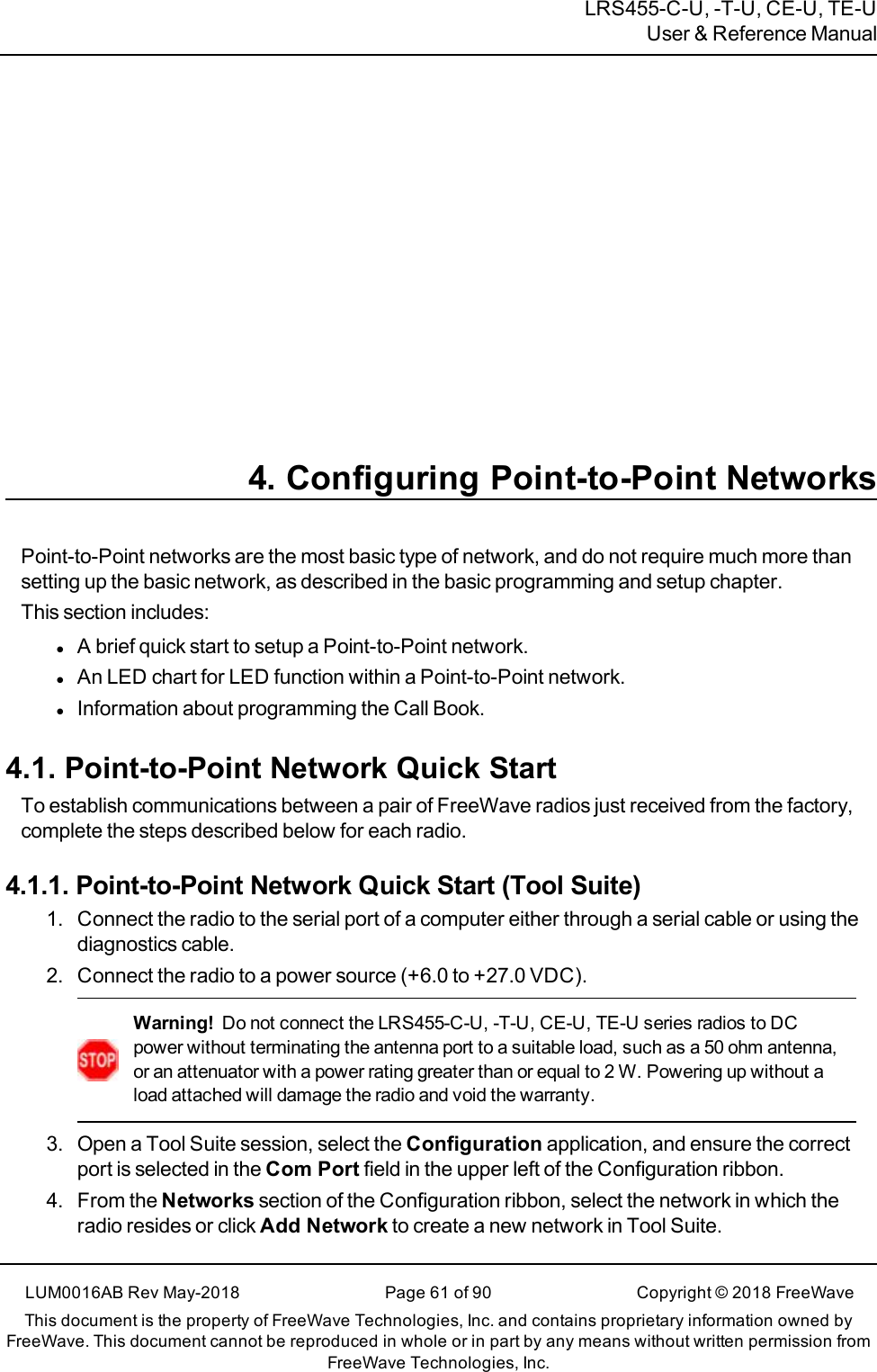 LRS455-C-U, -T-U, CE-U, TE-UUser &amp; Reference Manual4. Configuring Point-to-Point NetworksPoint-to-Point networks are the most basic type of network, and do not require much more thansetting up the basic network, as described in the basic programming and setup chapter.This section includes:lA brief quick start to setup a Point-to-Point network.lAn LED chart for LED function within a Point-to-Point network.lInformation about programming the Call Book.4.1. Point-to-Point Network Quick StartTo establish communications between a pair of FreeWave radios just received from the factory,complete the steps described below for each radio.4.1.1. Point-to-Point Network Quick Start (Tool Suite)1. Connect the radio to the serial port of a computer either through a serial cable or using thediagnostics cable.2. Connect the radio to a power source (+6.0 to +27.0 VDC).Warning! Do not connect the LRS455-C-U, -T-U, CE-U, TE-U series radios to DCpower without terminating the antenna port to a suitable load, such as a 50 ohm antenna,or an attenuator with a power rating greater than or equal to 2 W. Powering up without aload attached will damage the radio and void the warranty.3. Open a Tool Suite session, select the Configuration application, and ensure the correctport is selected in the Com Port field in the upper left of the Configuration ribbon.4. From the Networks section of the Configuration ribbon, select the network in which theradio resides or click Add Network to create a new network in Tool Suite.LUM0016AB Rev May-2018 Page 61 of 90 Copyright © 2018FreeWaveThis document is the property of FreeWave Technologies, Inc. and contains proprietary information owned byFreeWave. This document cannot be reproduced in whole or in part by any means without written permission fromFreeWave Technologies, Inc.