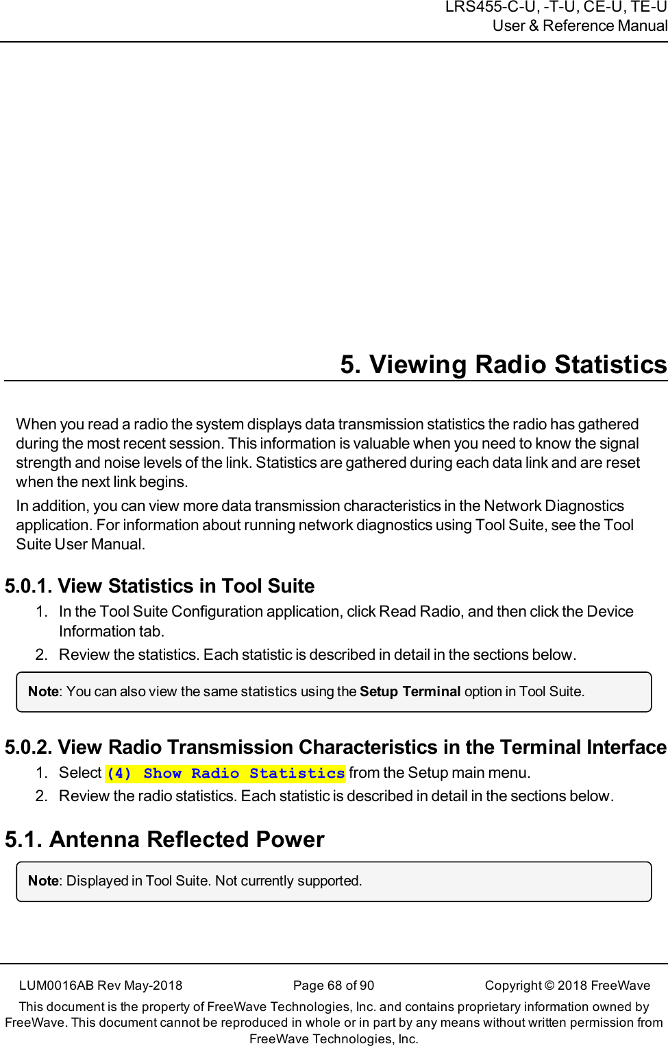 LRS455-C-U, -T-U, CE-U, TE-UUser &amp; Reference Manual5. Viewing Radio StatisticsWhen you read a radio the system displays data transmission statistics the radio has gatheredduring the most recent session. This information is valuable when you need to know the signalstrength and noise levels of the link. Statistics are gathered during each data link and are resetwhen the next link begins.In addition, you can view more data transmission characteristics in the Network Diagnosticsapplication. For information about running network diagnostics using Tool Suite, see the ToolSuite User Manual.5.0.1. View Statistics in Tool Suite1. In the Tool Suite Configuration application, clickRead Radio, and then click the DeviceInformation tab.2. Review the statistics. Each statistic is described in detail in the sections below.Note: You can also view the same statistics using the Setup Terminal option in Tool Suite.5.0.2. View Radio Transmission Characteristics in the Terminal Interface1. Select (4) Show Radio Statistics from the Setup main menu.2. Review the radio statistics. Each statistic is described in detail in the sections below.5.1. Antenna Reflected PowerNote: Displayed in Tool Suite. Not currently supported.LUM0016AB Rev May-2018 Page 68 of 90 Copyright © 2018FreeWaveThis document is the property of FreeWave Technologies, Inc. and contains proprietary information owned byFreeWave. This document cannot be reproduced in whole or in part by any means without written permission fromFreeWave Technologies, Inc.