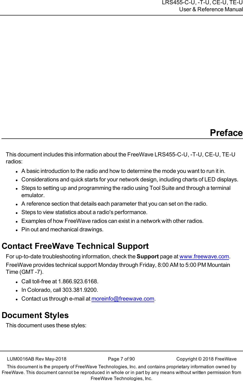 LRS455-C-U, -T-U, CE-U, TE-UUser &amp; Reference ManualPrefaceThis document includes this information about the FreeWave LRS455-C-U, -T-U, CE-U, TE-Uradios:lA basic introduction to the radio and how to determine the mode you want to run it in.lConsiderations and quick starts for your network design, including charts of LED displays.lSteps to setting up and programming the radio using Tool Suite and through a terminalemulator.lA reference section that details each parameter that you can set on the radio.lSteps to view statistics about a radio&apos;s performance.lExamples of how FreeWave radios can exist in a network with other radios.lPin out and mechanical drawings.Contact FreeWave Technical SupportFor up-to-date troubleshooting information, check the Support page at www.freewave.com.FreeWave provides technical support Monday through Friday, 8:00 AM to 5:00 PM MountainTime (GMT -7).lCall toll-free at 1.866.923.6168.lIn Colorado, call 303.381.9200.lContact us through e-mail at moreinfo@freewave.com.Document StylesThis document uses these styles:LUM0016AB Rev May-2018 Page 7 of 90 Copyright © 2018FreeWaveThis document is the property of FreeWave Technologies, Inc. and contains proprietary information owned byFreeWave. This document cannot be reproduced in whole or in part by any means without written permission fromFreeWave Technologies, Inc.