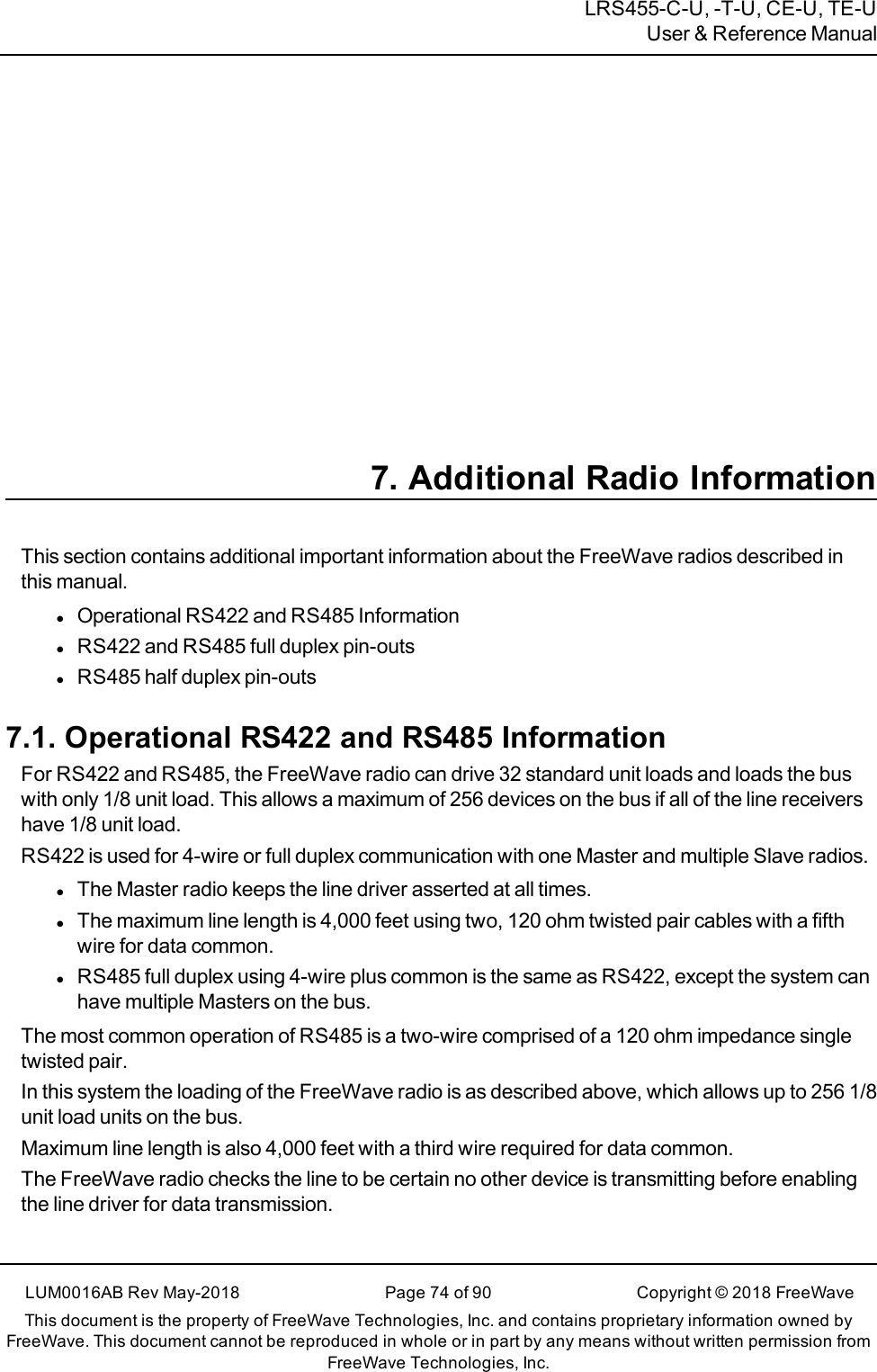 LRS455-C-U, -T-U, CE-U, TE-UUser &amp; Reference Manual7. Additional Radio InformationThis section contains additional important information about the FreeWave radios described inthis manual.lOperational RS422 and RS485 InformationlRS422 and RS485 full duplex pin-outslRS485 half duplex pin-outs7.1. Operational RS422 and RS485 InformationFor RS422 and RS485, the FreeWave radio can drive 32 standard unit loads and loads the buswith only 1/8 unit load. This allows a maximum of 256 devices on the bus if all of the line receivershave 1/8 unit load.RS422 is used for 4-wire or full duplex communication with one Master and multiple Slave radios.lThe Master radio keeps the line driver asserted at all times.lThe maximum line length is 4,000 feet using two, 120 ohm twisted pair cables with a fifthwire for data common.lRS485 full duplex using 4-wire plus common is the same as RS422, except the system canhave multiple Masters on the bus.The most common operation of RS485 is a two-wire comprised of a 120 ohm impedance singletwisted pair.In this system the loading of the FreeWave radio is as described above, which allows up to 256 1/8unit load units on the bus.Maximum line length is also 4,000 feet with a third wire required for data common.The FreeWave radio checks the line to be certain no other device is transmitting before enablingthe line driver for data transmission.LUM0016AB Rev May-2018 Page 74 of 90 Copyright © 2018FreeWaveThis document is the property of FreeWave Technologies, Inc. and contains proprietary information owned byFreeWave. This document cannot be reproduced in whole or in part by any means without written permission fromFreeWave Technologies, Inc.