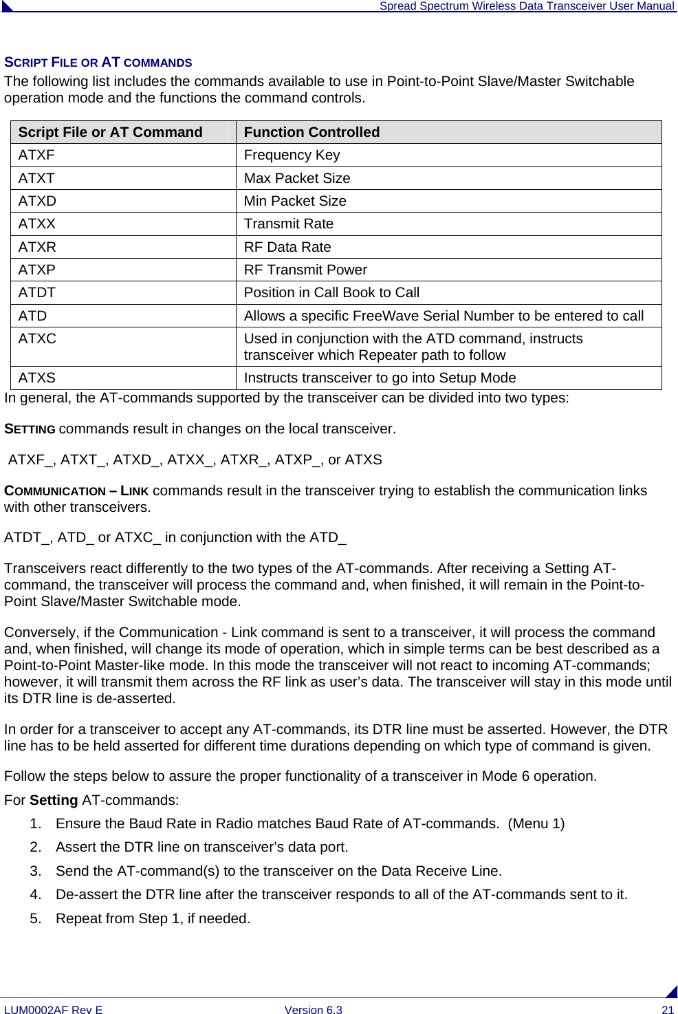  Spread Spectrum Wireless Data Transceiver User Manual LUM0002AF Rev E  Version 6.3  21 SCRIPT FILE OR AT COMMANDS The following list includes the commands available to use in Point-to-Point Slave/Master Switchable operation mode and the functions the command controls. Script File or AT Command Function Controlled ATXF Frequency Key ATXT  Max Packet Size ATXD  Min Packet Size ATXX Transmit Rate ATXR  RF Data Rate ATXP  RF Transmit Power ATDT  Position in Call Book to Call ATD  Allows a specific FreeWave Serial Number to be entered to call ATXC  Used in conjunction with the ATD command, instructs transceiver which Repeater path to follow ATXS  Instructs transceiver to go into Setup Mode In general, the AT-commands supported by the transceiver can be divided into two types: SETTING commands result in changes on the local transceiver.  ATXF_, ATXT_, ATXD_, ATXX_, ATXR_, ATXP_, or ATXS COMMUNICATION – LINK commands result in the transceiver trying to establish the communication links with other transceivers. ATDT_, ATD_ or ATXC_ in conjunction with the ATD_ Transceivers react differently to the two types of the AT-commands. After receiving a Setting AT-command, the transceiver will process the command and, when finished, it will remain in the Point-to-Point Slave/Master Switchable mode.  Conversely, if the Communication - Link command is sent to a transceiver, it will process the command and, when finished, will change its mode of operation, which in simple terms can be best described as a Point-to-Point Master-like mode. In this mode the transceiver will not react to incoming AT-commands; however, it will transmit them across the RF link as user’s data. The transceiver will stay in this mode until its DTR line is de-asserted.  In order for a transceiver to accept any AT-commands, its DTR line must be asserted. However, the DTR line has to be held asserted for different time durations depending on which type of command is given. Follow the steps below to assure the proper functionality of a transceiver in Mode 6 operation.  For Setting AT-commands: 1.  Ensure the Baud Rate in Radio matches Baud Rate of AT-commands.  (Menu 1) 2.  Assert the DTR line on transceiver’s data port. 3.  Send the AT-command(s) to the transceiver on the Data Receive Line. 4.  De-assert the DTR line after the transceiver responds to all of the AT-commands sent to it. 5.  Repeat from Step 1, if needed.   