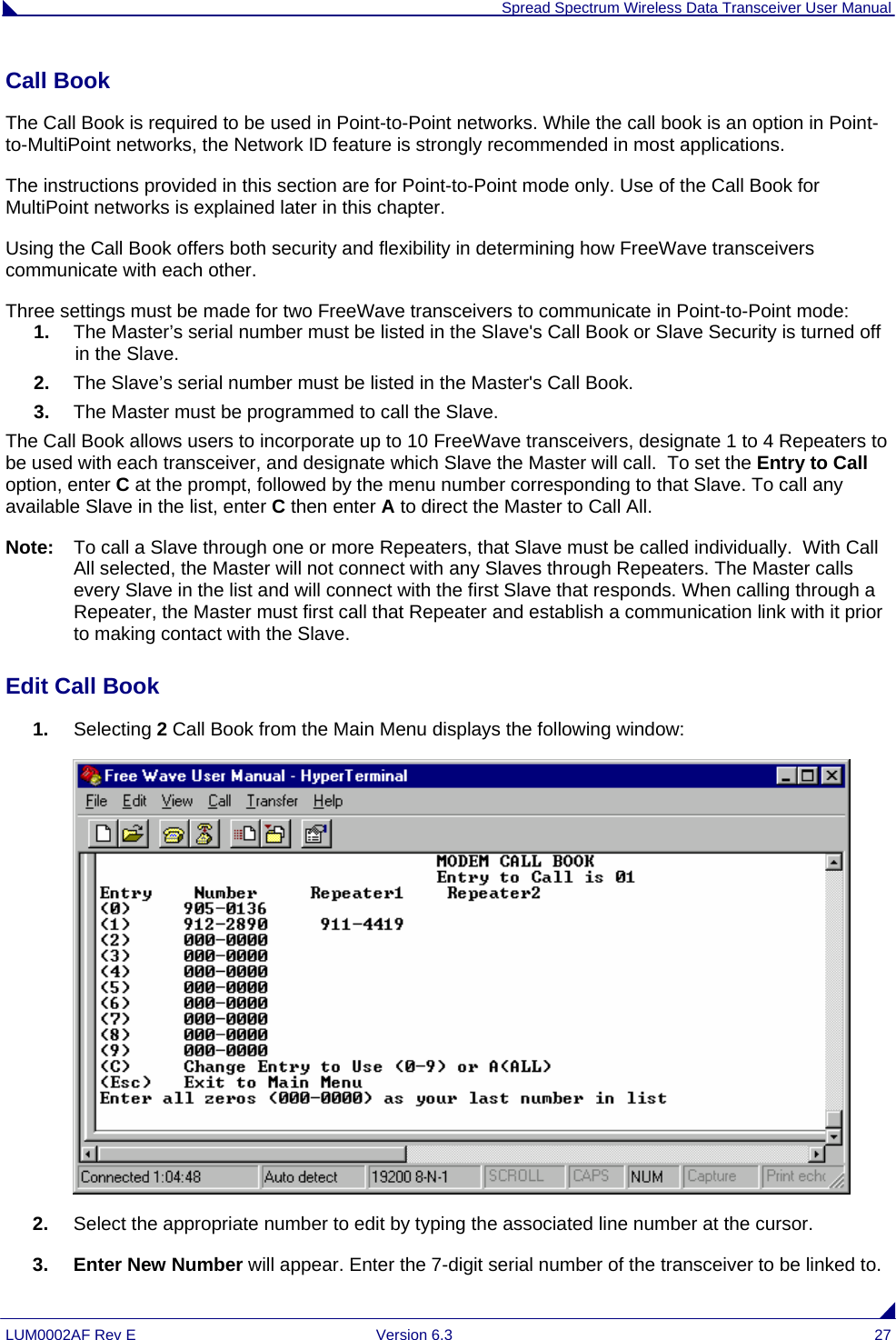  Spread Spectrum Wireless Data Transceiver User Manual LUM0002AF Rev E  Version 6.3  27 Call Book  The Call Book is required to be used in Point-to-Point networks. While the call book is an option in Point-to-MultiPoint networks, the Network ID feature is strongly recommended in most applications.  The instructions provided in this section are for Point-to-Point mode only. Use of the Call Book for MultiPoint networks is explained later in this chapter. Using the Call Book offers both security and flexibility in determining how FreeWave transceivers communicate with each other.  Three settings must be made for two FreeWave transceivers to communicate in Point-to-Point mode: 1.  The Master’s serial number must be listed in the Slave&apos;s Call Book or Slave Security is turned off in the Slave. 2.  The Slave’s serial number must be listed in the Master&apos;s Call Book. 3.  The Master must be programmed to call the Slave. The Call Book allows users to incorporate up to 10 FreeWave transceivers, designate 1 to 4 Repeaters to be used with each transceiver, and designate which Slave the Master will call.  To set the Entry to Call option, enter C at the prompt, followed by the menu number corresponding to that Slave. To call any available Slave in the list, enter C then enter A to direct the Master to Call All. Note:  To call a Slave through one or more Repeaters, that Slave must be called individually.  With Call All selected, the Master will not connect with any Slaves through Repeaters. The Master calls every Slave in the list and will connect with the first Slave that responds. When calling through a Repeater, the Master must first call that Repeater and establish a communication link with it prior to making contact with the Slave.  Edit Call Book                                                                                                                                      1.  Selecting 2 Call Book from the Main Menu displays the following window:  2.  Select the appropriate number to edit by typing the associated line number at the cursor. 3. Enter New Number will appear. Enter the 7-digit serial number of the transceiver to be linked to. 