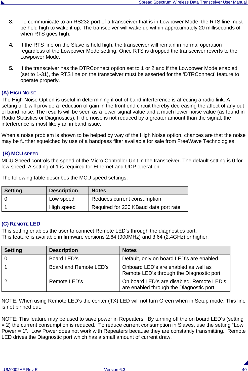  Spread Spectrum Wireless Data Transceiver User Manual LUM0002AF Rev E  Version 6.3  40 3.  To communicate to an RS232 port of a transceiver that is in Lowpower Mode, the RTS line must be held high to wake it up. The transceiver will wake up within approximately 20 milliseconds of when RTS goes high. 4.  If the RTS line on the Slave is held high, the transceiver will remain in normal operation regardless of the Lowpower Mode setting. Once RTS is dropped the transceiver reverts to the Lowpower Mode.  5.  If the transceiver has the DTRConnect option set to 1 or 2 and if the Lowpower Mode enabled (set to 1-31), the RTS line on the transceiver must be asserted for the ‘DTRConnect’ feature to operate properly. (A) HIGH NOISE The High Noise Option is useful in determining if out of band interference is affecting a radio link. A setting of 1 will provide a reduction of gain in the front end circuit thereby decreasing the affect of any out of band noise. The results will be seen as a lower signal value and a much lower noise value (as found in Radio Statistics or Diagnostics). If the noise is not reduced by a greater amount than the signal, the interference is most likely an in band issue.  When a noise problem is shown to be helped by way of the High Noise option, chances are that the noise may be further squelched by use of a bandpass filter available for sale from FreeWave Technologies.  (B) MCU SPEED MCU Speed controls the speed of the Micro Controller Unit in the transceiver. The default setting is 0 for low speed. A setting of 1 is required for Ethernet and UDP operation. The following table describes the MCU speed settings. Setting  Description  Notes 0  Low speed  Reduces current consumption 1  High speed  Required for 230 KBaud data port rate  (C) REMOTE LED This setting enables the user to connect Remote LED’s through the diagnostics port.  This feature is available in firmware versions 2.64 (900MHz) and 3.64 (2.4GHz) or higher.  Setting  Description  Notes 0  Board LED’s  Default, only on board LED’s are enabled.  1  Board and Remote LED’s  Onboard LED’s are enabled as well as Remote LED’s through the Diagnostic port. 2 Remote LED’s On board LED’s are disabled. Remote LED’s are enabled through the Diagnostic port.  NOTE: When using Remote LED’s the center (TX) LED will not turn Green when in Setup mode. This line is not pinned out.  NOTE: This feature may be used to save power in Repeaters.  By turning off the on board LED’s (setting = 2) the current consumption is reduced.  To reduce current consumption in Slaves, use the setting “Low Power = 1”.  Low Power does not work with Repeaters because they are constantly transmitting.  Remote LED drives the Diagnostic port which has a small amount of current draw.    