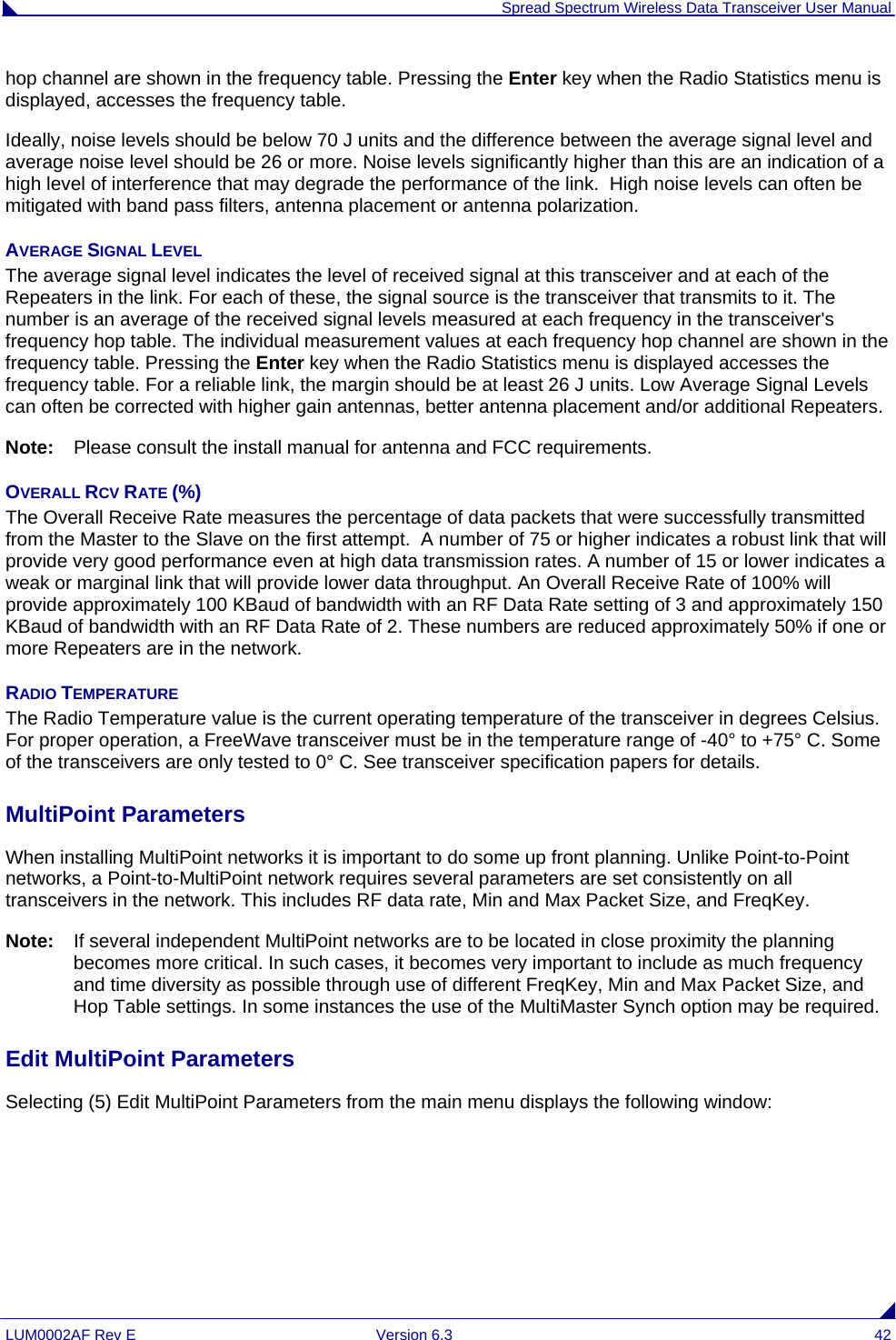  Spread Spectrum Wireless Data Transceiver User Manual LUM0002AF Rev E  Version 6.3  42 hop channel are shown in the frequency table. Pressing the Enter key when the Radio Statistics menu is displayed, accesses the frequency table. Ideally, noise levels should be below 70 J units and the difference between the average signal level and average noise level should be 26 or more. Noise levels significantly higher than this are an indication of a high level of interference that may degrade the performance of the link.  High noise levels can often be mitigated with band pass filters, antenna placement or antenna polarization.  AVERAGE SIGNAL LEVEL The average signal level indicates the level of received signal at this transceiver and at each of the Repeaters in the link. For each of these, the signal source is the transceiver that transmits to it. The number is an average of the received signal levels measured at each frequency in the transceiver&apos;s frequency hop table. The individual measurement values at each frequency hop channel are shown in the frequency table. Pressing the Enter key when the Radio Statistics menu is displayed accesses the frequency table. For a reliable link, the margin should be at least 26 J units. Low Average Signal Levels can often be corrected with higher gain antennas, better antenna placement and/or additional Repeaters.  Note:  Please consult the install manual for antenna and FCC requirements. OVERALL RCV RATE (%) The Overall Receive Rate measures the percentage of data packets that were successfully transmitted from the Master to the Slave on the first attempt.  A number of 75 or higher indicates a robust link that will provide very good performance even at high data transmission rates. A number of 15 or lower indicates a weak or marginal link that will provide lower data throughput. An Overall Receive Rate of 100% will provide approximately 100 KBaud of bandwidth with an RF Data Rate setting of 3 and approximately 150 KBaud of bandwidth with an RF Data Rate of 2. These numbers are reduced approximately 50% if one or more Repeaters are in the network. RADIO TEMPERATURE The Radio Temperature value is the current operating temperature of the transceiver in degrees Celsius. For proper operation, a FreeWave transceiver must be in the temperature range of -40° to +75° C. Some of the transceivers are only tested to 0° C. See transceiver specification papers for details.  MultiPoint Parameters                                                                                                                   When installing MultiPoint networks it is important to do some up front planning. Unlike Point-to-Point networks, a Point-to-MultiPoint network requires several parameters are set consistently on all transceivers in the network. This includes RF data rate, Min and Max Packet Size, and FreqKey. Note:   If several independent MultiPoint networks are to be located in close proximity the planning becomes more critical. In such cases, it becomes very important to include as much frequency and time diversity as possible through use of different FreqKey, Min and Max Packet Size, and Hop Table settings. In some instances the use of the MultiMaster Synch option may be required.  Edit MultiPoint Parameters                                                                                                          Selecting (5) Edit MultiPoint Parameters from the main menu displays the following window: 