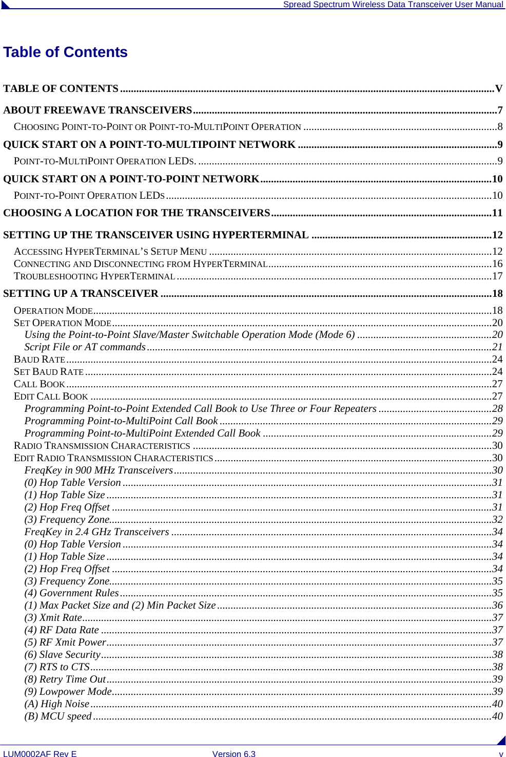  Spread Spectrum Wireless Data Transceiver User Manual LUM0002AF Rev E  Version 6.3  v Table of Contents TABLE OF CONTENTS...........................................................................................................................................V ABOUT FREEWAVE TRANSCEIVERS.................................................................................................................7 CHOOSING POINT-TO-POINT OR POINT-TO-MULTIPOINT OPERATION ........................................................................8 QUICK START ON A POINT-TO-MULTIPOINT NETWORK ..........................................................................9 POINT-TO-MULTIPOINT OPERATION LEDS................................................................................................................9 QUICK START ON A POINT-TO-POINT NETWORK......................................................................................10 POINT-TO-POINT OPERATION LEDS.........................................................................................................................10 CHOOSING A LOCATION FOR THE TRANSCEIVERS..................................................................................11 SETTING UP THE TRANSCEIVER USING HYPERTERMINAL ...................................................................12 ACCESSING HYPERTERMINAL’S SETUP MENU .........................................................................................................12 CONNECTING AND DISCONNECTING FROM HYPERTERMINAL...................................................................................16 TROUBLESHOOTING HYPERTERMINAL.....................................................................................................................17 SETTING UP A TRANSCEIVER ...........................................................................................................................18 OPERATION MODE....................................................................................................................................................18 SET OPERATION MODE.............................................................................................................................................20 Using the Point-to-Point Slave/Master Switchable Operation Mode (Mode 6) ..................................................20 Script File or AT commands................................................................................................................................21 BAUD RATE..............................................................................................................................................................24 SET BAUD RATE.......................................................................................................................................................24 CALL BOOK..............................................................................................................................................................27 EDIT CALL BOOK .....................................................................................................................................................27 Programming Point-to-Point Extended Call Book to Use Three or Four Repeaters ..........................................28 Programming Point-to-MultiPoint Call Book .....................................................................................................29 Programming Point-to-MultiPoint Extended Call Book .....................................................................................29 RADIO TRANSMISSION CHARACTERISTICS ...............................................................................................................30 EDIT RADIO TRANSMISSION CHARACTERISTICS.......................................................................................................30 FreqKey in 900 MHz Transceivers......................................................................................................................30 (0) Hop Table Version .........................................................................................................................................31 (1) Hop Table Size...............................................................................................................................................31 (2) Hop Freq Offset .............................................................................................................................................31 (3) Frequency Zone..............................................................................................................................................32 FreqKey in 2.4 GHz Transceivers .......................................................................................................................34 (0) Hop Table Version .........................................................................................................................................34 (1) Hop Table Size...............................................................................................................................................34 (2) Hop Freq Offset .............................................................................................................................................34 (3) Frequency Zone..............................................................................................................................................35 (4) Government Rules..........................................................................................................................................35 (1) Max Packet Size and (2) Min Packet Size......................................................................................................36 (3) Xmit Rate........................................................................................................................................................37 (4) RF Data Rate .................................................................................................................................................37 (5) RF Xmit Power...............................................................................................................................................37 (6) Slave Security.................................................................................................................................................38 (7) RTS to CTS.....................................................................................................................................................38 (8) Retry Time Out...............................................................................................................................................39 (9) Lowpower Mode.............................................................................................................................................39 (A) High Noise.....................................................................................................................................................40 (B) MCU speed....................................................................................................................................................40 