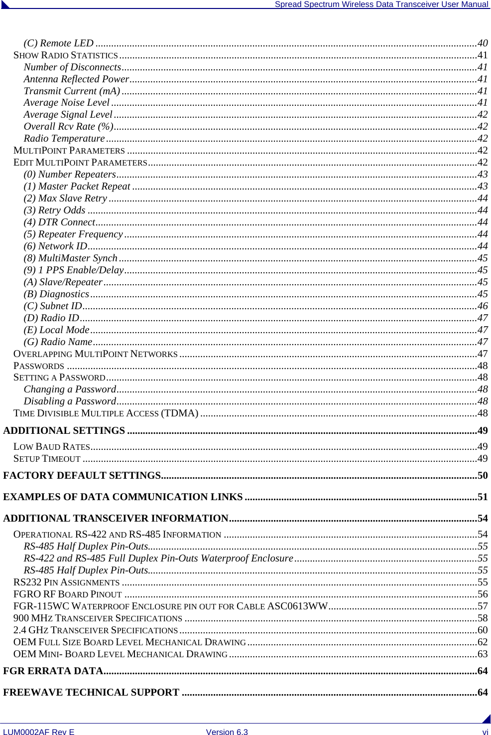  Spread Spectrum Wireless Data Transceiver User Manual LUM0002AF Rev E  Version 6.3  vi (C) Remote LED ..................................................................................................................................................40 SHOW RADIO STATISTICS.........................................................................................................................................41 Number of Disconnects........................................................................................................................................41 Antenna Reflected Power.....................................................................................................................................41 Transmit Current (mA)........................................................................................................................................41 Average Noise Level ............................................................................................................................................41 Average Signal Level...........................................................................................................................................42 Overall Rcv Rate (%)...........................................................................................................................................42 Radio Temperature..............................................................................................................................................42 MULTIPOINT PARAMETERS ......................................................................................................................................42 EDIT MULTIPOINT PARAMETERS..............................................................................................................................42 (0) Number Repeaters..........................................................................................................................................43 (1) Master Packet Repeat ....................................................................................................................................43 (2) Max Slave Retry .............................................................................................................................................44 (3) Retry Odds .....................................................................................................................................................44 (4) DTR Connect..................................................................................................................................................44 (5) Repeater Frequency.......................................................................................................................................44 (6) Network ID.....................................................................................................................................................44 (8) MultiMaster Synch.........................................................................................................................................45 (9) 1 PPS Enable/Delay.......................................................................................................................................45 (A) Slave/Repeater...............................................................................................................................................45 (B) Diagnostics....................................................................................................................................................45 (C) Subnet ID.......................................................................................................................................................46 (D) Radio ID........................................................................................................................................................47 (E) Local Mode....................................................................................................................................................47 (G) Radio Name...................................................................................................................................................47 OVERLAPPING MULTIPOINT NETWORKS ..................................................................................................................47 PASSWORDS .............................................................................................................................................................48 SETTING A PASSWORD..............................................................................................................................................48 Changing a Password..........................................................................................................................................48 Disabling a Password..........................................................................................................................................48 TIME DIVISIBLE MULTIPLE ACCESS (TDMA) ..........................................................................................................48 ADDITIONAL SETTINGS ......................................................................................................................................49 LOW BAUD RATES....................................................................................................................................................49 SETUP TIMEOUT .......................................................................................................................................................49 FACTORY DEFAULT SETTINGS.........................................................................................................................50 EXAMPLES OF DATA COMMUNICATION LINKS.........................................................................................51 ADDITIONAL TRANSCEIVER INFORMATION...............................................................................................54 OPERATIONAL RS-422 AND RS-485 INFORMATION .................................................................................................54 RS-485 Half Duplex Pin-Outs..............................................................................................................................55 RS-422 and RS-485 Full Duplex Pin-Outs Waterproof Enclosure......................................................................55 RS-485 Half Duplex Pin-Outs..............................................................................................................................55 RS232 PIN ASSIGNMENTS ........................................................................................................................................55 FGRO RF BOARD PINOUT .......................................................................................................................................56 FGR-115WC WATERPROOF ENCLOSURE PIN OUT FOR CABLE ASC0613WW.........................................................57 900 MHZ TRANSCEIVER SPECIFICATIONS ................................................................................................................58 2.4 GHZ TRANSCEIVER SPECIFICATIONS ..................................................................................................................60 OEM FULL SIZE BOARD LEVEL MECHANICAL DRAWING........................................................................................62 OEM MINI- BOARD LEVEL MECHANICAL DRAWING ...............................................................................................63 FGR ERRATA DATA...............................................................................................................................................64 FREEWAVE TECHNICAL SUPPORT .................................................................................................................64 