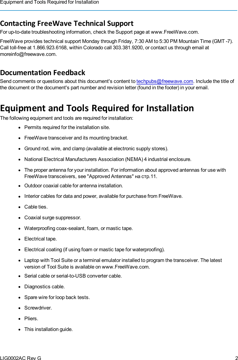 Equipment and Tools Required for InstallationLIG0002AC Rev GContacting FreeWave Technical SupportFor up-to-date troubleshooting information, check the Support page at www.FreeWave.com.FreeWave provides technical support Monday through Friday, 7:30 AM to 5:30 PM Mountain Time (GMT -7).Call toll-free at 1.866.923.6168, within Colorado call 303.381.9200, or contact us through email atmoreinfo@freewave.com.Documentation FeedbackSend comments or questions about this document&apos;s content to techpubs@freewave.com. Include the title ofthe document or the document&apos;s part number and revision letter (found in the footer) in youremail.Equipment and Tools Required for InstallationThe following equipment and tools are required for installation:lPermits required for the installation site.lFreeWave transceiver and its mounting bracket.lGround rod, wire, and clamp (available at electronic supply stores).lNational Electrical Manufacturers Association (NEMA) 4 industrial enclosure.lThe proper antenna for your installation. For information about approved antennas for use withFreeWave transceivers, see &quot;Approved Antennas&quot; на стр.11.lOutdoor coaxial cable for antenna installation.lInterior cables for data and power, available for purchase from FreeWave.lCable ties.lCoaxial surge suppressor.lWaterproofing coax-sealant, foam, or mastic tape.lElectrical tape.lElectrical coating (if using foam or mastic tape for waterproofing).lLaptop with Tool Suite or a terminal emulator installed to program the transceiver. The latestversion of Tool Suite is available on www.FreeWave.com.lSerial cable or serial-to-USB converter cable.lDiagnostics cable.lSpare wire for loop back tests.lScrewdriver.lPliers.lThis installation guide.2