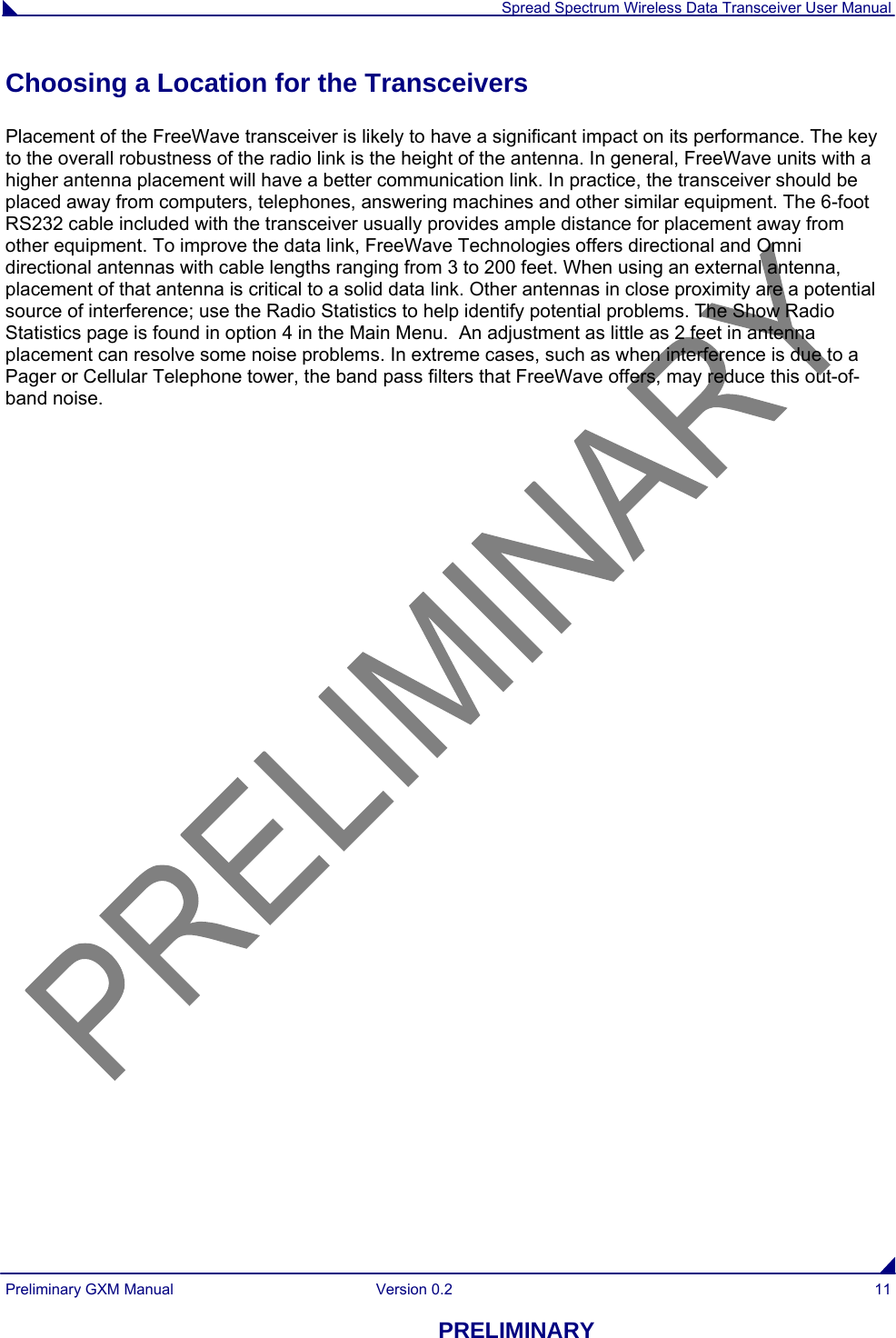  Spread Spectrum Wireless Data Transceiver User Manual Preliminary GXM Manual  Version 0.2  11 PRELIMINARY Choosing a Location for the Transceivers Placement of the FreeWave transceiver is likely to have a significant impact on its performance. The key to the overall robustness of the radio link is the height of the antenna. In general, FreeWave units with a higher antenna placement will have a better communication link. In practice, the transceiver should be placed away from computers, telephones, answering machines and other similar equipment. The 6-foot RS232 cable included with the transceiver usually provides ample distance for placement away from other equipment. To improve the data link, FreeWave Technologies offers directional and Omni directional antennas with cable lengths ranging from 3 to 200 feet. When using an external antenna, placement of that antenna is critical to a solid data link. Other antennas in close proximity are a potential source of interference; use the Radio Statistics to help identify potential problems. The Show Radio Statistics page is found in option 4 in the Main Menu.  An adjustment as little as 2 feet in antenna placement can resolve some noise problems. In extreme cases, such as when interference is due to a Pager or Cellular Telephone tower, the band pass filters that FreeWave offers, may reduce this out-of-band noise. 