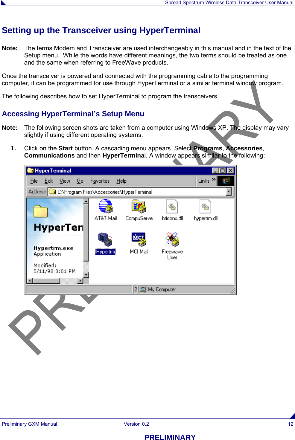  Spread Spectrum Wireless Data Transceiver User Manual Preliminary GXM Manual  Version 0.2  12 PRELIMINARY Setting up the Transceiver using HyperTerminal Note:  The terms Modem and Transceiver are used interchangeably in this manual and in the text of the Setup menu.  While the words have different meanings, the two terms should be treated as one and the same when referring to FreeWave products. Once the transceiver is powered and connected with the programming cable to the programming computer, it can be programmed for use through HyperTerminal or a similar terminal window program. The following describes how to set HyperTerminal to program the transceivers. Accessing HyperTerminal’s Setup Menu Note:  The following screen shots are taken from a computer using Windows XP. The display may vary slightly if using different operating systems. 1.  Click on the Start button. A cascading menu appears. Select Programs, Accessories, Communications and then HyperTerminal. A window appears similar to the following:  