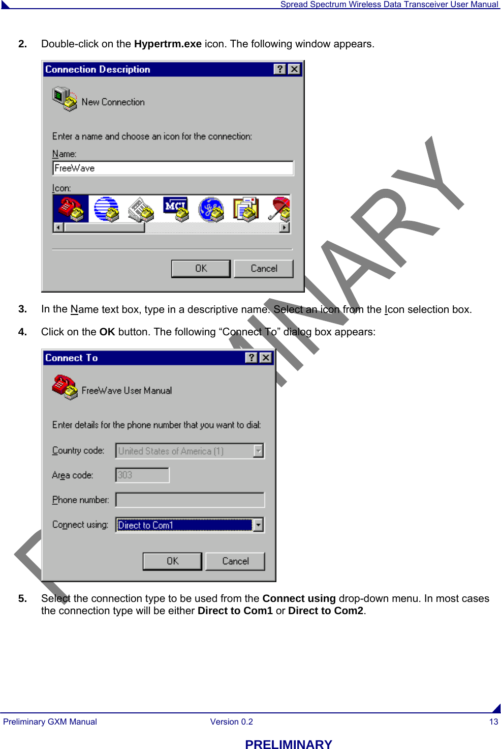  Spread Spectrum Wireless Data Transceiver User Manual Preliminary GXM Manual  Version 0.2  13 PRELIMINARY 2.  Double-click on the Hypertrm.exe icon. The following window appears.  3.  In the Name text box, type in a descriptive name. Select an icon from the Icon selection box. 4.  Click on the OK button. The following “Connect To” dialog box appears:  5.  Select the connection type to be used from the Connect using drop-down menu. In most cases the connection type will be either Direct to Com1 or Direct to Com2.  