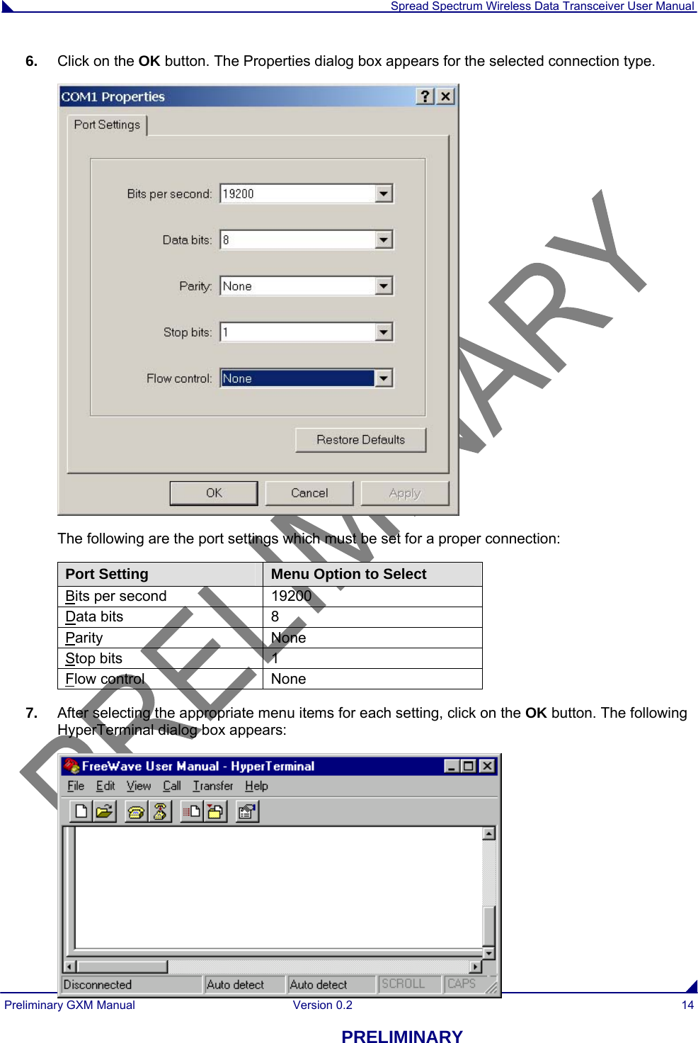  Spread Spectrum Wireless Data Transceiver User Manual Preliminary GXM Manual  Version 0.2  14 PRELIMINARY 6.  Click on the OK button. The Properties dialog box appears for the selected connection type.  The following are the port settings which must be set for a proper connection: Port Setting  Menu Option to Select Bits per second  19200 Data bits  8 Parity None Stop bits  1 Flow control  None 7.  After selecting the appropriate menu items for each setting, click on the OK button. The following HyperTerminal dialog box appears:  