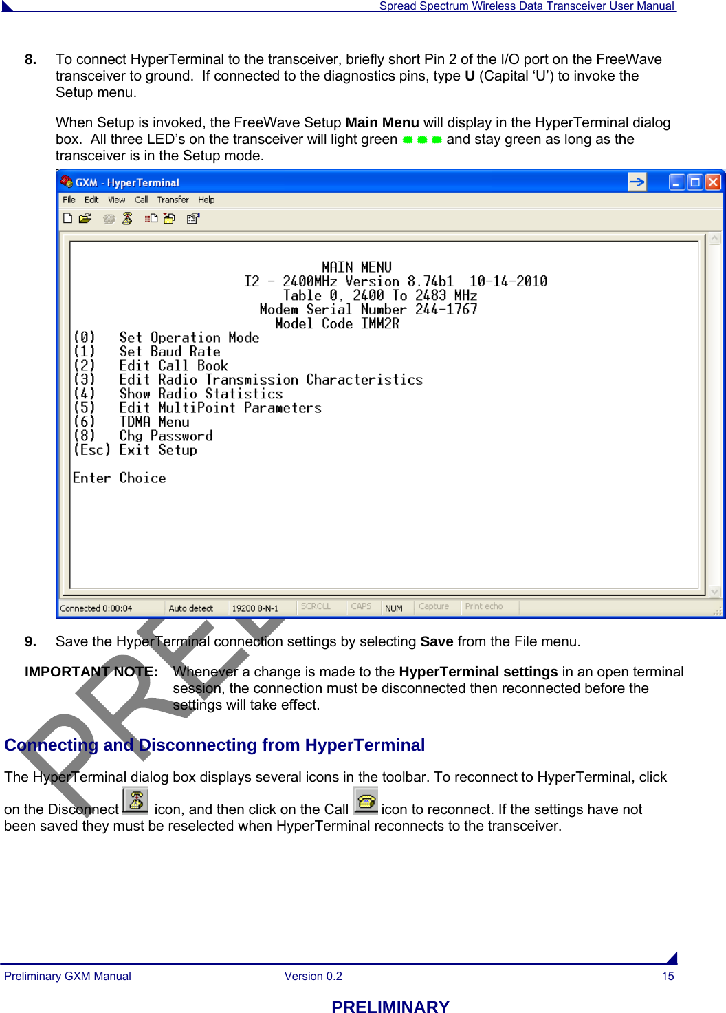  Spread Spectrum Wireless Data Transceiver User Manual Preliminary GXM Manual  Version 0.2  15 PRELIMINARY 8.  To connect HyperTerminal to the transceiver, briefly short Pin 2 of the I/O port on the FreeWave transceiver to ground.  If connected to the diagnostics pins, type U (Capital ‘U’) to invoke the Setup menu. When Setup is invoked, the FreeWave Setup Main Menu will display in the HyperTerminal dialog box.  All three LED’s on the transceiver will light green    and stay green as long as the transceiver is in the Setup mode.  9.  Save the HyperTerminal connection settings by selecting Save from the File menu. IMPORTANT NOTE:  Whenever a change is made to the HyperTerminal settings in an open terminal session, the connection must be disconnected then reconnected before the settings will take effect.  Connecting and Disconnecting from HyperTerminal The HyperTerminal dialog box displays several icons in the toolbar. To reconnect to HyperTerminal, click on the Disconnect   icon, and then click on the Call   icon to reconnect. If the settings have not been saved they must be reselected when HyperTerminal reconnects to the transceiver. 